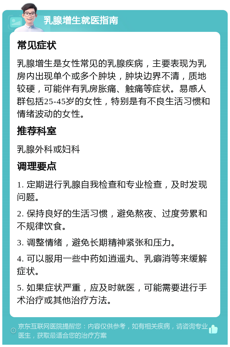 乳腺增生就医指南 常见症状 乳腺增生是女性常见的乳腺疾病，主要表现为乳房内出现单个或多个肿块，肿块边界不清，质地较硬，可能伴有乳房胀痛、触痛等症状。易感人群包括25-45岁的女性，特别是有不良生活习惯和情绪波动的女性。 推荐科室 乳腺外科或妇科 调理要点 1. 定期进行乳腺自我检查和专业检查，及时发现问题。 2. 保持良好的生活习惯，避免熬夜、过度劳累和不规律饮食。 3. 调整情绪，避免长期精神紧张和压力。 4. 可以服用一些中药如逍遥丸、乳癖消等来缓解症状。 5. 如果症状严重，应及时就医，可能需要进行手术治疗或其他治疗方法。