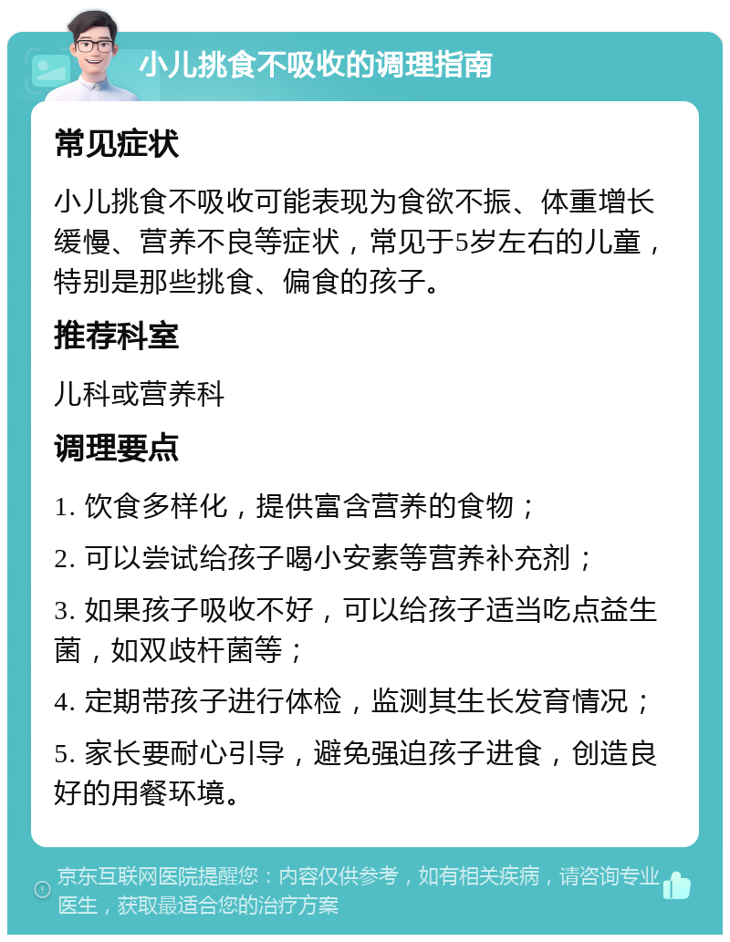 小儿挑食不吸收的调理指南 常见症状 小儿挑食不吸收可能表现为食欲不振、体重增长缓慢、营养不良等症状，常见于5岁左右的儿童，特别是那些挑食、偏食的孩子。 推荐科室 儿科或营养科 调理要点 1. 饮食多样化，提供富含营养的食物； 2. 可以尝试给孩子喝小安素等营养补充剂； 3. 如果孩子吸收不好，可以给孩子适当吃点益生菌，如双歧杆菌等； 4. 定期带孩子进行体检，监测其生长发育情况； 5. 家长要耐心引导，避免强迫孩子进食，创造良好的用餐环境。