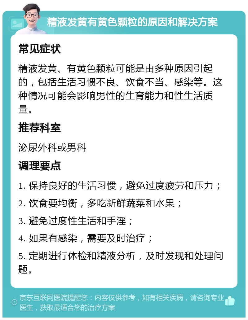 精液发黄有黄色颗粒的原因和解决方案 常见症状 精液发黄、有黄色颗粒可能是由多种原因引起的，包括生活习惯不良、饮食不当、感染等。这种情况可能会影响男性的生育能力和性生活质量。 推荐科室 泌尿外科或男科 调理要点 1. 保持良好的生活习惯，避免过度疲劳和压力； 2. 饮食要均衡，多吃新鲜蔬菜和水果； 3. 避免过度性生活和手淫； 4. 如果有感染，需要及时治疗； 5. 定期进行体检和精液分析，及时发现和处理问题。