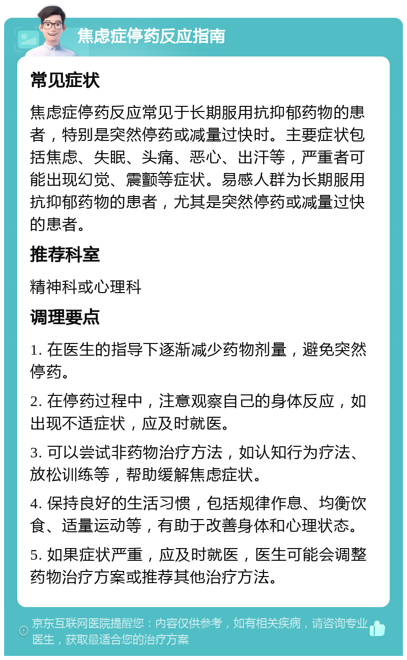 焦虑症停药反应指南 常见症状 焦虑症停药反应常见于长期服用抗抑郁药物的患者，特别是突然停药或减量过快时。主要症状包括焦虑、失眠、头痛、恶心、出汗等，严重者可能出现幻觉、震颤等症状。易感人群为长期服用抗抑郁药物的患者，尤其是突然停药或减量过快的患者。 推荐科室 精神科或心理科 调理要点 1. 在医生的指导下逐渐减少药物剂量，避免突然停药。 2. 在停药过程中，注意观察自己的身体反应，如出现不适症状，应及时就医。 3. 可以尝试非药物治疗方法，如认知行为疗法、放松训练等，帮助缓解焦虑症状。 4. 保持良好的生活习惯，包括规律作息、均衡饮食、适量运动等，有助于改善身体和心理状态。 5. 如果症状严重，应及时就医，医生可能会调整药物治疗方案或推荐其他治疗方法。