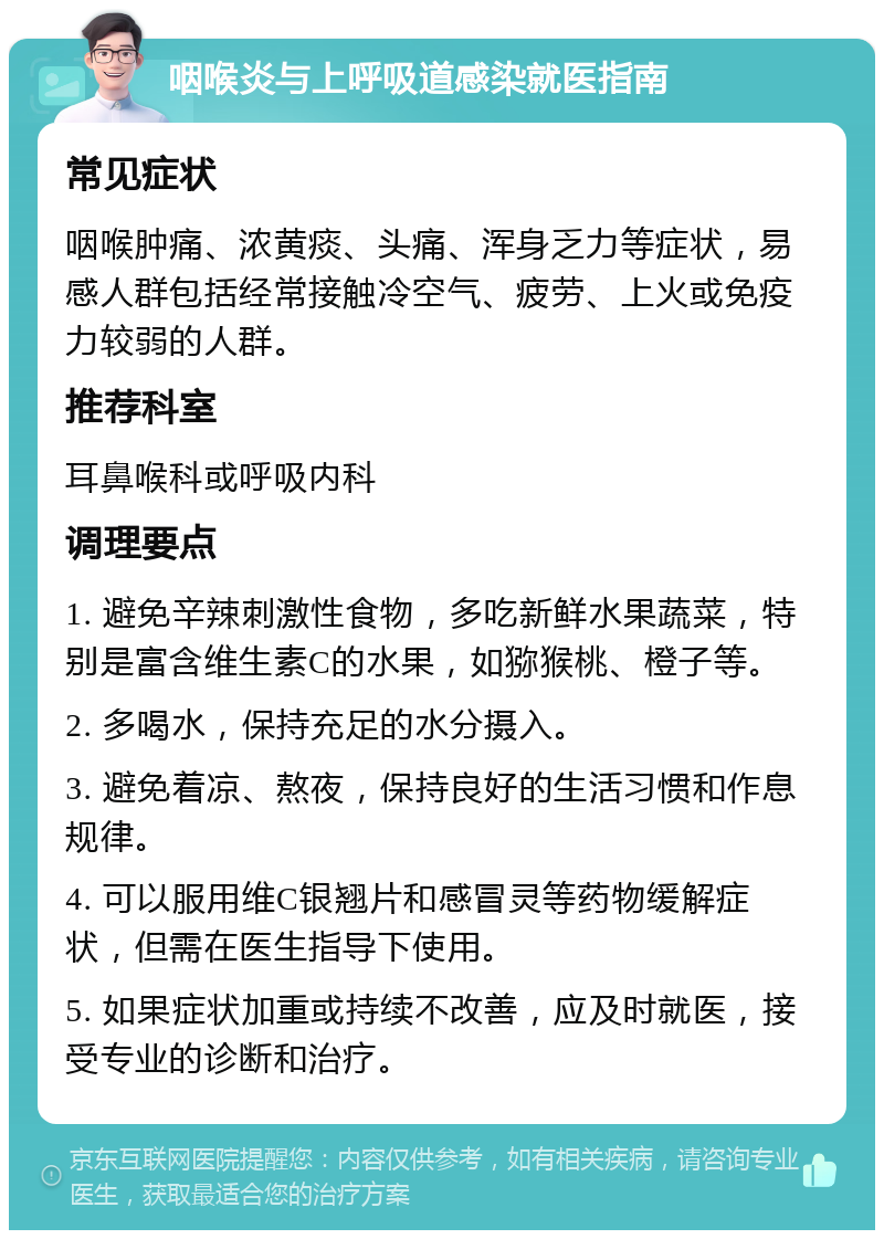 咽喉炎与上呼吸道感染就医指南 常见症状 咽喉肿痛、浓黄痰、头痛、浑身乏力等症状，易感人群包括经常接触冷空气、疲劳、上火或免疫力较弱的人群。 推荐科室 耳鼻喉科或呼吸内科 调理要点 1. 避免辛辣刺激性食物，多吃新鲜水果蔬菜，特别是富含维生素C的水果，如猕猴桃、橙子等。 2. 多喝水，保持充足的水分摄入。 3. 避免着凉、熬夜，保持良好的生活习惯和作息规律。 4. 可以服用维C银翘片和感冒灵等药物缓解症状，但需在医生指导下使用。 5. 如果症状加重或持续不改善，应及时就医，接受专业的诊断和治疗。