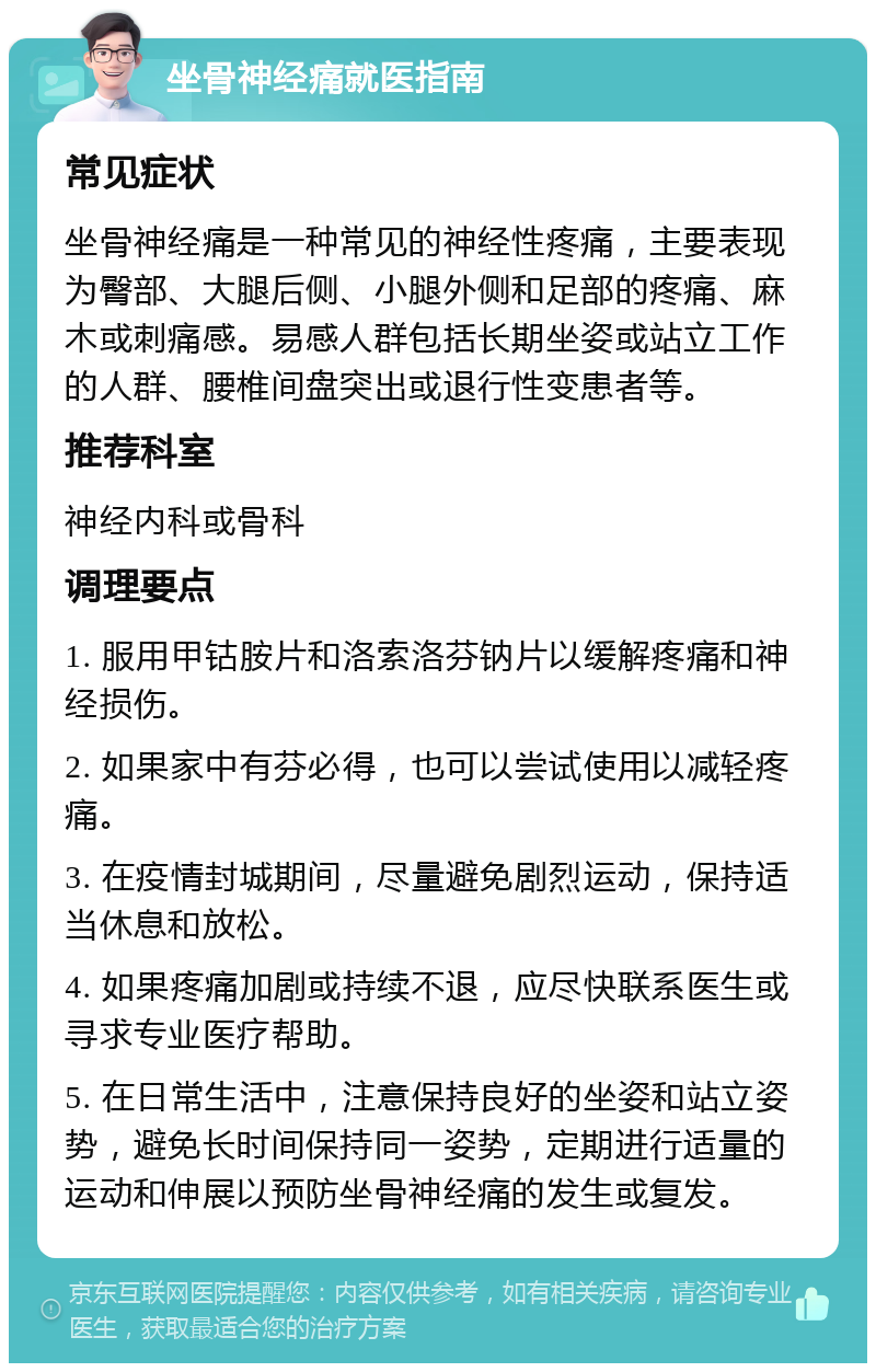 坐骨神经痛就医指南 常见症状 坐骨神经痛是一种常见的神经性疼痛，主要表现为臀部、大腿后侧、小腿外侧和足部的疼痛、麻木或刺痛感。易感人群包括长期坐姿或站立工作的人群、腰椎间盘突出或退行性变患者等。 推荐科室 神经内科或骨科 调理要点 1. 服用甲钴胺片和洛索洛芬钠片以缓解疼痛和神经损伤。 2. 如果家中有芬必得，也可以尝试使用以减轻疼痛。 3. 在疫情封城期间，尽量避免剧烈运动，保持适当休息和放松。 4. 如果疼痛加剧或持续不退，应尽快联系医生或寻求专业医疗帮助。 5. 在日常生活中，注意保持良好的坐姿和站立姿势，避免长时间保持同一姿势，定期进行适量的运动和伸展以预防坐骨神经痛的发生或复发。