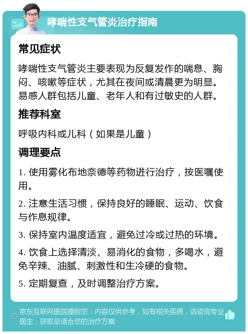 哮喘性支气管炎治疗指南 常见症状 哮喘性支气管炎主要表现为反复发作的喘息、胸闷、咳嗽等症状，尤其在夜间或清晨更为明显。易感人群包括儿童、老年人和有过敏史的人群。 推荐科室 呼吸内科或儿科（如果是儿童） 调理要点 1. 使用雾化布地奈德等药物进行治疗，按医嘱使用。 2. 注意生活习惯，保持良好的睡眠、运动、饮食与作息规律。 3. 保持室内温度适宜，避免过冷或过热的环境。 4. 饮食上选择清淡、易消化的食物，多喝水，避免辛辣、油腻、刺激性和生冷硬的食物。 5. 定期复查，及时调整治疗方案。