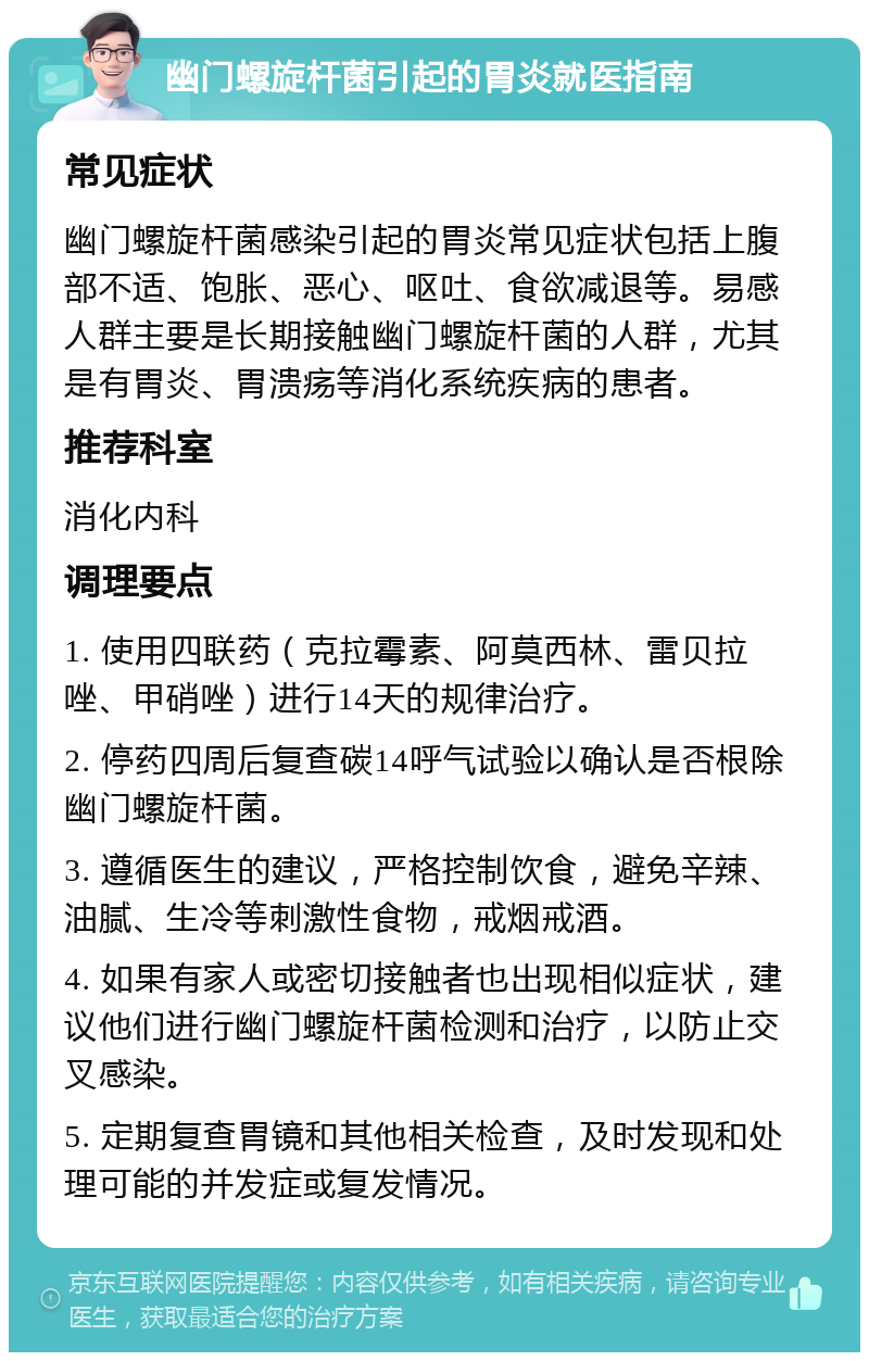 幽门螺旋杆菌引起的胃炎就医指南 常见症状 幽门螺旋杆菌感染引起的胃炎常见症状包括上腹部不适、饱胀、恶心、呕吐、食欲减退等。易感人群主要是长期接触幽门螺旋杆菌的人群，尤其是有胃炎、胃溃疡等消化系统疾病的患者。 推荐科室 消化内科 调理要点 1. 使用四联药（克拉霉素、阿莫西林、雷贝拉唑、甲硝唑）进行14天的规律治疗。 2. 停药四周后复查碳14呼气试验以确认是否根除幽门螺旋杆菌。 3. 遵循医生的建议，严格控制饮食，避免辛辣、油腻、生冷等刺激性食物，戒烟戒酒。 4. 如果有家人或密切接触者也出现相似症状，建议他们进行幽门螺旋杆菌检测和治疗，以防止交叉感染。 5. 定期复查胃镜和其他相关检查，及时发现和处理可能的并发症或复发情况。