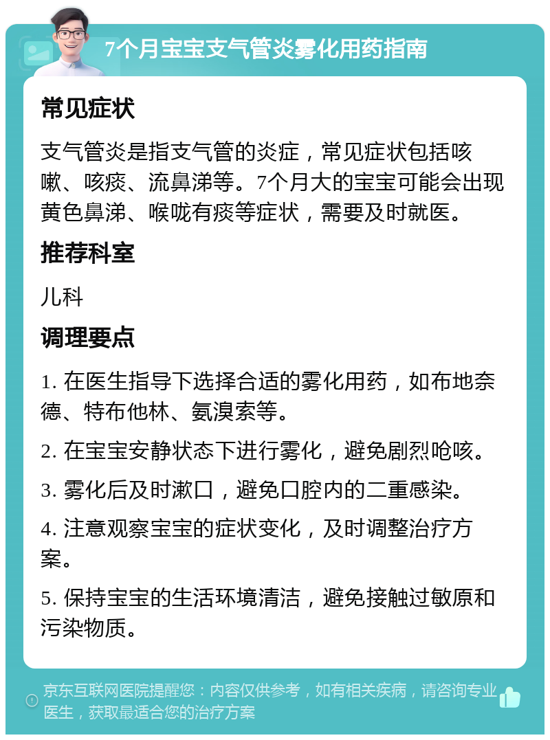 7个月宝宝支气管炎雾化用药指南 常见症状 支气管炎是指支气管的炎症，常见症状包括咳嗽、咳痰、流鼻涕等。7个月大的宝宝可能会出现黄色鼻涕、喉咙有痰等症状，需要及时就医。 推荐科室 儿科 调理要点 1. 在医生指导下选择合适的雾化用药，如布地奈德、特布他林、氨溴索等。 2. 在宝宝安静状态下进行雾化，避免剧烈呛咳。 3. 雾化后及时漱口，避免口腔内的二重感染。 4. 注意观察宝宝的症状变化，及时调整治疗方案。 5. 保持宝宝的生活环境清洁，避免接触过敏原和污染物质。