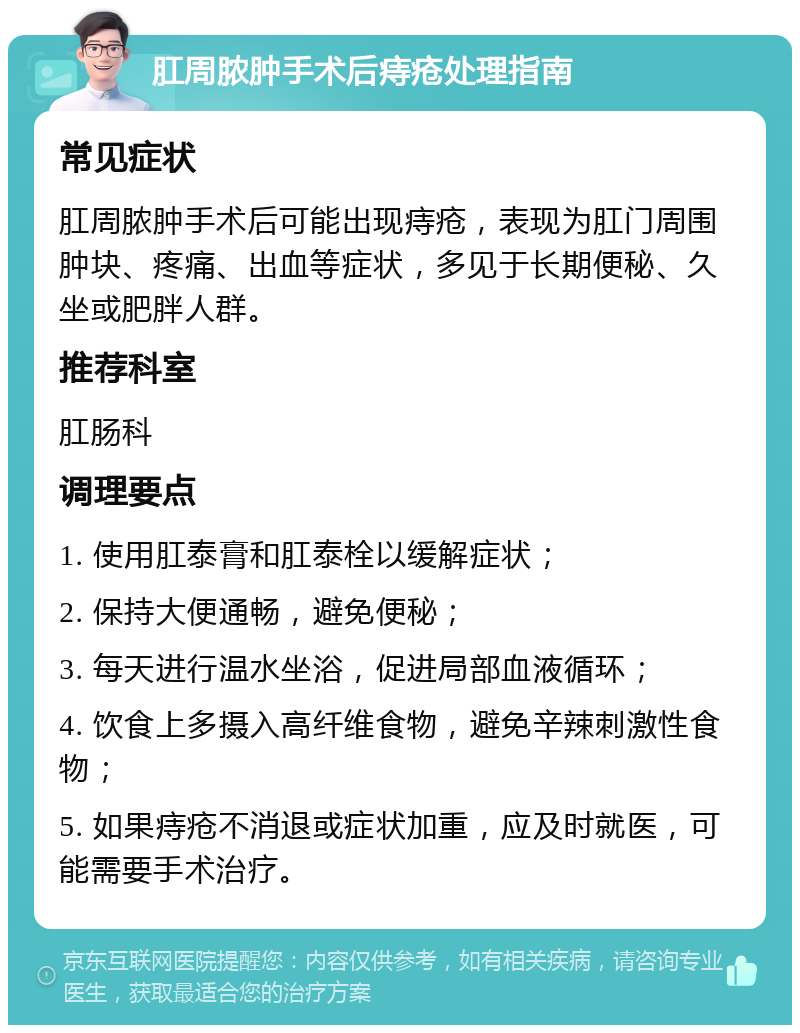 肛周脓肿手术后痔疮处理指南 常见症状 肛周脓肿手术后可能出现痔疮，表现为肛门周围肿块、疼痛、出血等症状，多见于长期便秘、久坐或肥胖人群。 推荐科室 肛肠科 调理要点 1. 使用肛泰膏和肛泰栓以缓解症状； 2. 保持大便通畅，避免便秘； 3. 每天进行温水坐浴，促进局部血液循环； 4. 饮食上多摄入高纤维食物，避免辛辣刺激性食物； 5. 如果痔疮不消退或症状加重，应及时就医，可能需要手术治疗。