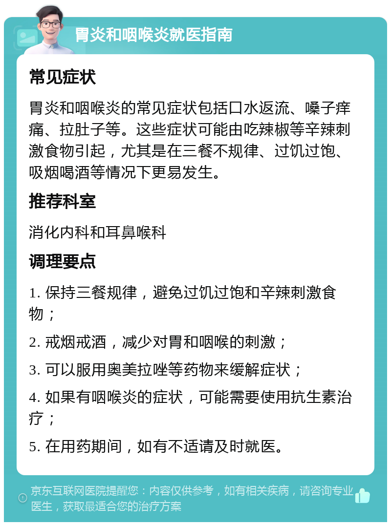 胃炎和咽喉炎就医指南 常见症状 胃炎和咽喉炎的常见症状包括口水返流、嗓子痒痛、拉肚子等。这些症状可能由吃辣椒等辛辣刺激食物引起，尤其是在三餐不规律、过饥过饱、吸烟喝酒等情况下更易发生。 推荐科室 消化内科和耳鼻喉科 调理要点 1. 保持三餐规律，避免过饥过饱和辛辣刺激食物； 2. 戒烟戒酒，减少对胃和咽喉的刺激； 3. 可以服用奥美拉唑等药物来缓解症状； 4. 如果有咽喉炎的症状，可能需要使用抗生素治疗； 5. 在用药期间，如有不适请及时就医。