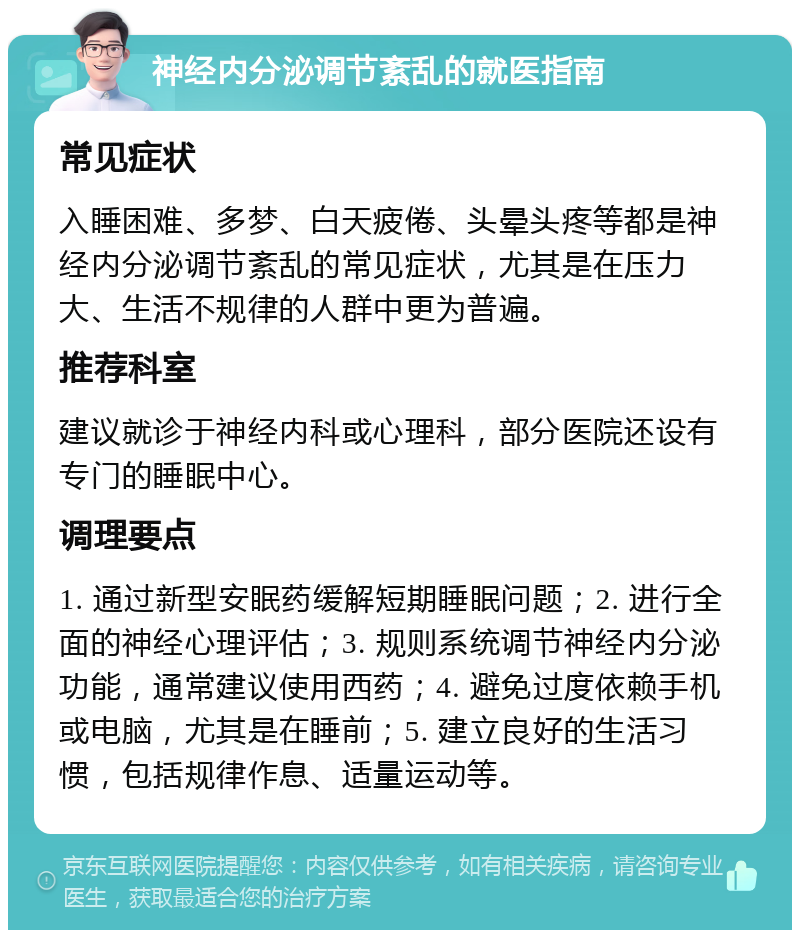 神经内分泌调节紊乱的就医指南 常见症状 入睡困难、多梦、白天疲倦、头晕头疼等都是神经内分泌调节紊乱的常见症状，尤其是在压力大、生活不规律的人群中更为普遍。 推荐科室 建议就诊于神经内科或心理科，部分医院还设有专门的睡眠中心。 调理要点 1. 通过新型安眠药缓解短期睡眠问题；2. 进行全面的神经心理评估；3. 规则系统调节神经内分泌功能，通常建议使用西药；4. 避免过度依赖手机或电脑，尤其是在睡前；5. 建立良好的生活习惯，包括规律作息、适量运动等。