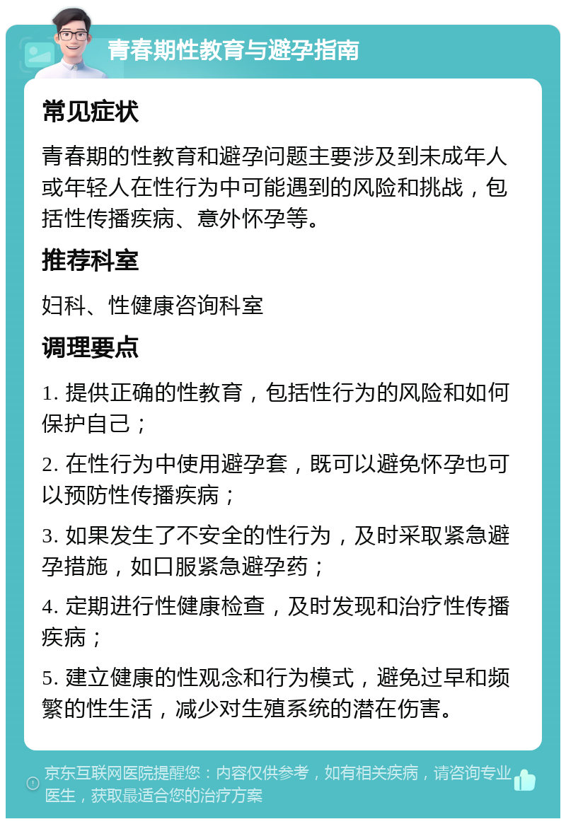 青春期性教育与避孕指南 常见症状 青春期的性教育和避孕问题主要涉及到未成年人或年轻人在性行为中可能遇到的风险和挑战，包括性传播疾病、意外怀孕等。 推荐科室 妇科、性健康咨询科室 调理要点 1. 提供正确的性教育，包括性行为的风险和如何保护自己； 2. 在性行为中使用避孕套，既可以避免怀孕也可以预防性传播疾病； 3. 如果发生了不安全的性行为，及时采取紧急避孕措施，如口服紧急避孕药； 4. 定期进行性健康检查，及时发现和治疗性传播疾病； 5. 建立健康的性观念和行为模式，避免过早和频繁的性生活，减少对生殖系统的潜在伤害。