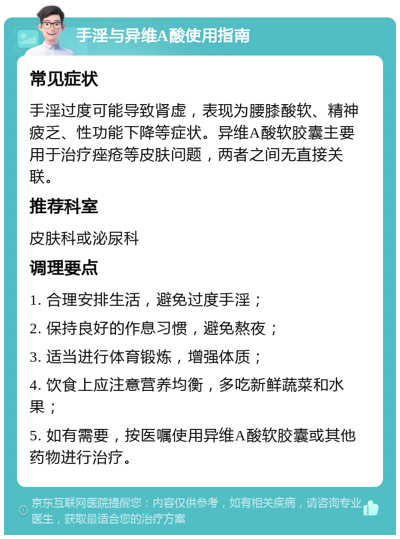 手淫与异维A酸使用指南 常见症状 手淫过度可能导致肾虚，表现为腰膝酸软、精神疲乏、性功能下降等症状。异维A酸软胶囊主要用于治疗痤疮等皮肤问题，两者之间无直接关联。 推荐科室 皮肤科或泌尿科 调理要点 1. 合理安排生活，避免过度手淫； 2. 保持良好的作息习惯，避免熬夜； 3. 适当进行体育锻炼，增强体质； 4. 饮食上应注意营养均衡，多吃新鲜蔬菜和水果； 5. 如有需要，按医嘱使用异维A酸软胶囊或其他药物进行治疗。