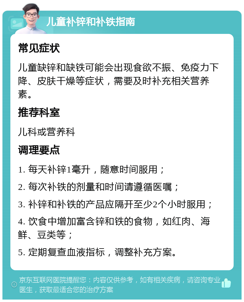 儿童补锌和补铁指南 常见症状 儿童缺锌和缺铁可能会出现食欲不振、免疫力下降、皮肤干燥等症状，需要及时补充相关营养素。 推荐科室 儿科或营养科 调理要点 1. 每天补锌1毫升，随意时间服用； 2. 每次补铁的剂量和时间请遵循医嘱； 3. 补锌和补铁的产品应隔开至少2个小时服用； 4. 饮食中增加富含锌和铁的食物，如红肉、海鲜、豆类等； 5. 定期复查血液指标，调整补充方案。