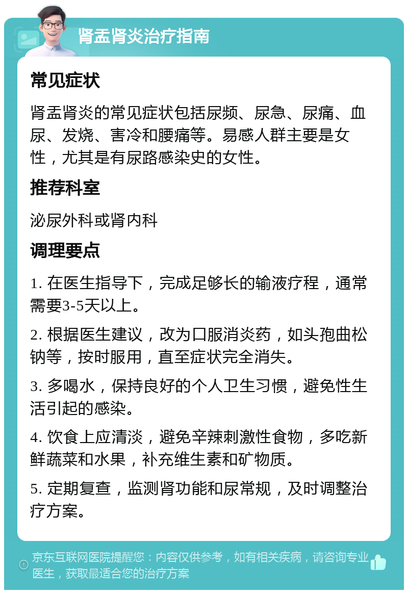 肾盂肾炎治疗指南 常见症状 肾盂肾炎的常见症状包括尿频、尿急、尿痛、血尿、发烧、害冷和腰痛等。易感人群主要是女性，尤其是有尿路感染史的女性。 推荐科室 泌尿外科或肾内科 调理要点 1. 在医生指导下，完成足够长的输液疗程，通常需要3-5天以上。 2. 根据医生建议，改为口服消炎药，如头孢曲松钠等，按时服用，直至症状完全消失。 3. 多喝水，保持良好的个人卫生习惯，避免性生活引起的感染。 4. 饮食上应清淡，避免辛辣刺激性食物，多吃新鲜蔬菜和水果，补充维生素和矿物质。 5. 定期复查，监测肾功能和尿常规，及时调整治疗方案。