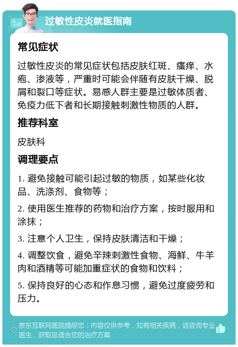 过敏性皮炎就医指南 常见症状 过敏性皮炎的常见症状包括皮肤红斑、瘙痒、水疱、渗液等，严重时可能会伴随有皮肤干燥、脱屑和裂口等症状。易感人群主要是过敏体质者、免疫力低下者和长期接触刺激性物质的人群。 推荐科室 皮肤科 调理要点 1. 避免接触可能引起过敏的物质，如某些化妆品、洗涤剂、食物等； 2. 使用医生推荐的药物和治疗方案，按时服用和涂抹； 3. 注意个人卫生，保持皮肤清洁和干燥； 4. 调整饮食，避免辛辣刺激性食物、海鲜、牛羊肉和酒精等可能加重症状的食物和饮料； 5. 保持良好的心态和作息习惯，避免过度疲劳和压力。