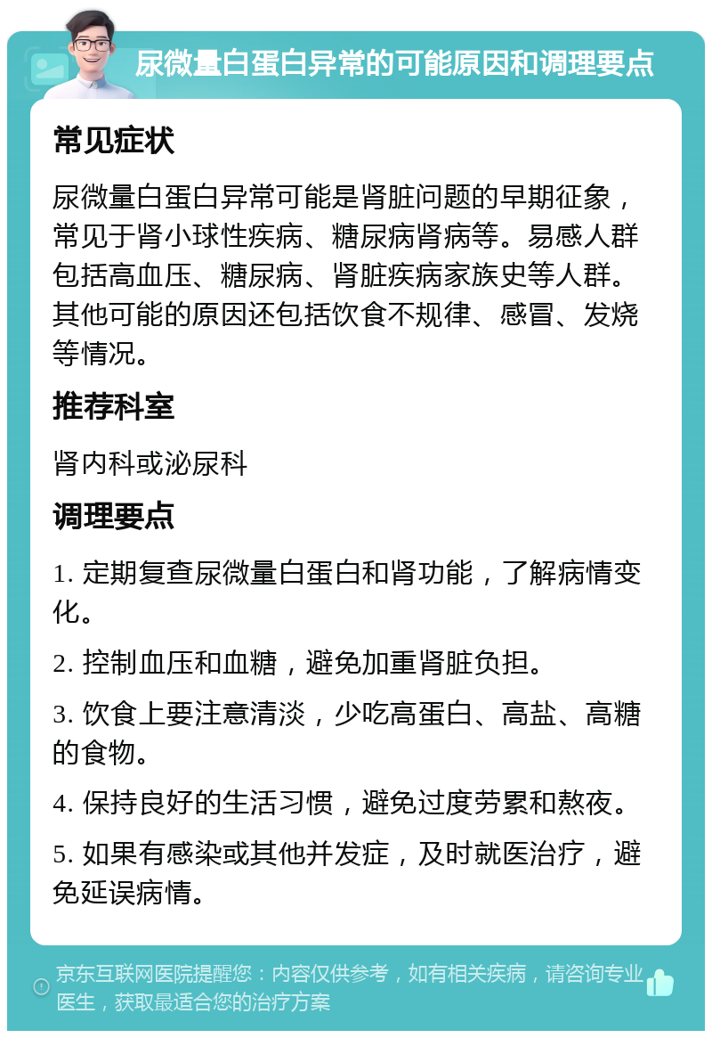 尿微量白蛋白异常的可能原因和调理要点 常见症状 尿微量白蛋白异常可能是肾脏问题的早期征象，常见于肾小球性疾病、糖尿病肾病等。易感人群包括高血压、糖尿病、肾脏疾病家族史等人群。其他可能的原因还包括饮食不规律、感冒、发烧等情况。 推荐科室 肾内科或泌尿科 调理要点 1. 定期复查尿微量白蛋白和肾功能，了解病情变化。 2. 控制血压和血糖，避免加重肾脏负担。 3. 饮食上要注意清淡，少吃高蛋白、高盐、高糖的食物。 4. 保持良好的生活习惯，避免过度劳累和熬夜。 5. 如果有感染或其他并发症，及时就医治疗，避免延误病情。