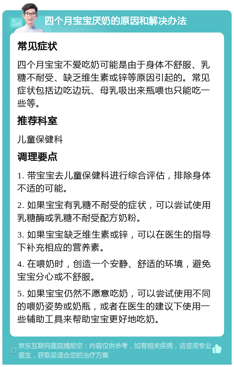 四个月宝宝厌奶的原因和解决办法 常见症状 四个月宝宝不爱吃奶可能是由于身体不舒服、乳糖不耐受、缺乏维生素或锌等原因引起的。常见症状包括边吃边玩、母乳吸出来瓶喂也只能吃一些等。 推荐科室 儿童保健科 调理要点 1. 带宝宝去儿童保健科进行综合评估，排除身体不适的可能。 2. 如果宝宝有乳糖不耐受的症状，可以尝试使用乳糖酶或乳糖不耐受配方奶粉。 3. 如果宝宝缺乏维生素或锌，可以在医生的指导下补充相应的营养素。 4. 在喂奶时，创造一个安静、舒适的环境，避免宝宝分心或不舒服。 5. 如果宝宝仍然不愿意吃奶，可以尝试使用不同的喂奶姿势或奶瓶，或者在医生的建议下使用一些辅助工具来帮助宝宝更好地吃奶。