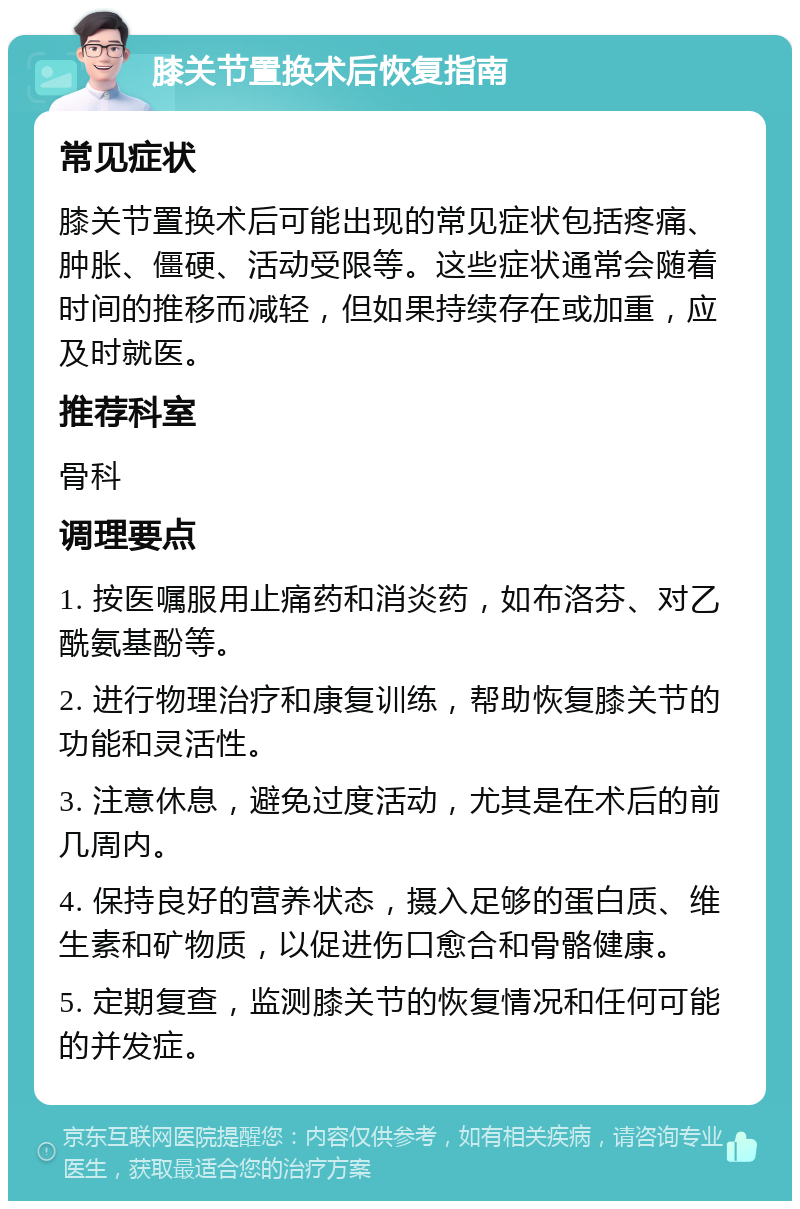 膝关节置换术后恢复指南 常见症状 膝关节置换术后可能出现的常见症状包括疼痛、肿胀、僵硬、活动受限等。这些症状通常会随着时间的推移而减轻，但如果持续存在或加重，应及时就医。 推荐科室 骨科 调理要点 1. 按医嘱服用止痛药和消炎药，如布洛芬、对乙酰氨基酚等。 2. 进行物理治疗和康复训练，帮助恢复膝关节的功能和灵活性。 3. 注意休息，避免过度活动，尤其是在术后的前几周内。 4. 保持良好的营养状态，摄入足够的蛋白质、维生素和矿物质，以促进伤口愈合和骨骼健康。 5. 定期复查，监测膝关节的恢复情况和任何可能的并发症。