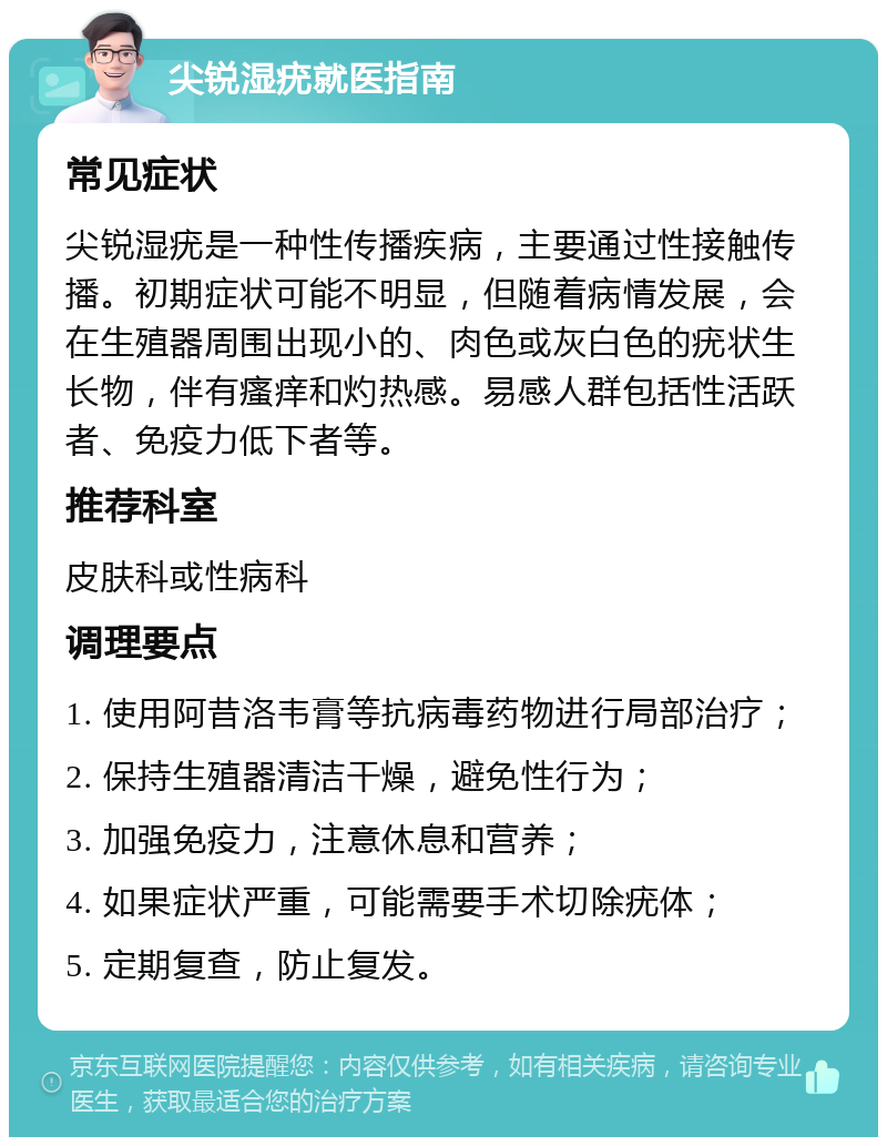 尖锐湿疣就医指南 常见症状 尖锐湿疣是一种性传播疾病，主要通过性接触传播。初期症状可能不明显，但随着病情发展，会在生殖器周围出现小的、肉色或灰白色的疣状生长物，伴有瘙痒和灼热感。易感人群包括性活跃者、免疫力低下者等。 推荐科室 皮肤科或性病科 调理要点 1. 使用阿昔洛韦膏等抗病毒药物进行局部治疗； 2. 保持生殖器清洁干燥，避免性行为； 3. 加强免疫力，注意休息和营养； 4. 如果症状严重，可能需要手术切除疣体； 5. 定期复查，防止复发。