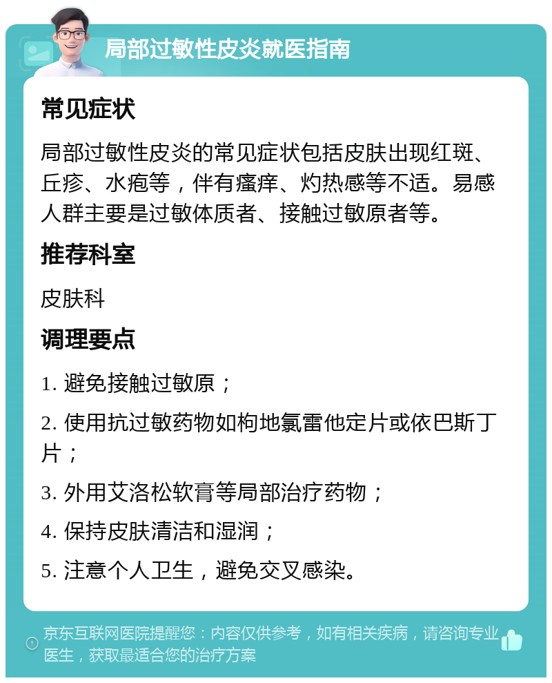 局部过敏性皮炎就医指南 常见症状 局部过敏性皮炎的常见症状包括皮肤出现红斑、丘疹、水疱等，伴有瘙痒、灼热感等不适。易感人群主要是过敏体质者、接触过敏原者等。 推荐科室 皮肤科 调理要点 1. 避免接触过敏原； 2. 使用抗过敏药物如枸地氯雷他定片或依巴斯丁片； 3. 外用艾洛松软膏等局部治疗药物； 4. 保持皮肤清洁和湿润； 5. 注意个人卫生，避免交叉感染。