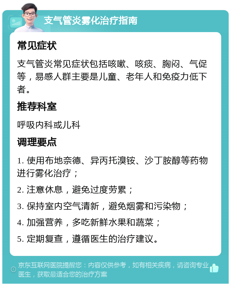 支气管炎雾化治疗指南 常见症状 支气管炎常见症状包括咳嗽、咳痰、胸闷、气促等，易感人群主要是儿童、老年人和免疫力低下者。 推荐科室 呼吸内科或儿科 调理要点 1. 使用布地奈德、异丙托溴铵、沙丁胺醇等药物进行雾化治疗； 2. 注意休息，避免过度劳累； 3. 保持室内空气清新，避免烟雾和污染物； 4. 加强营养，多吃新鲜水果和蔬菜； 5. 定期复查，遵循医生的治疗建议。