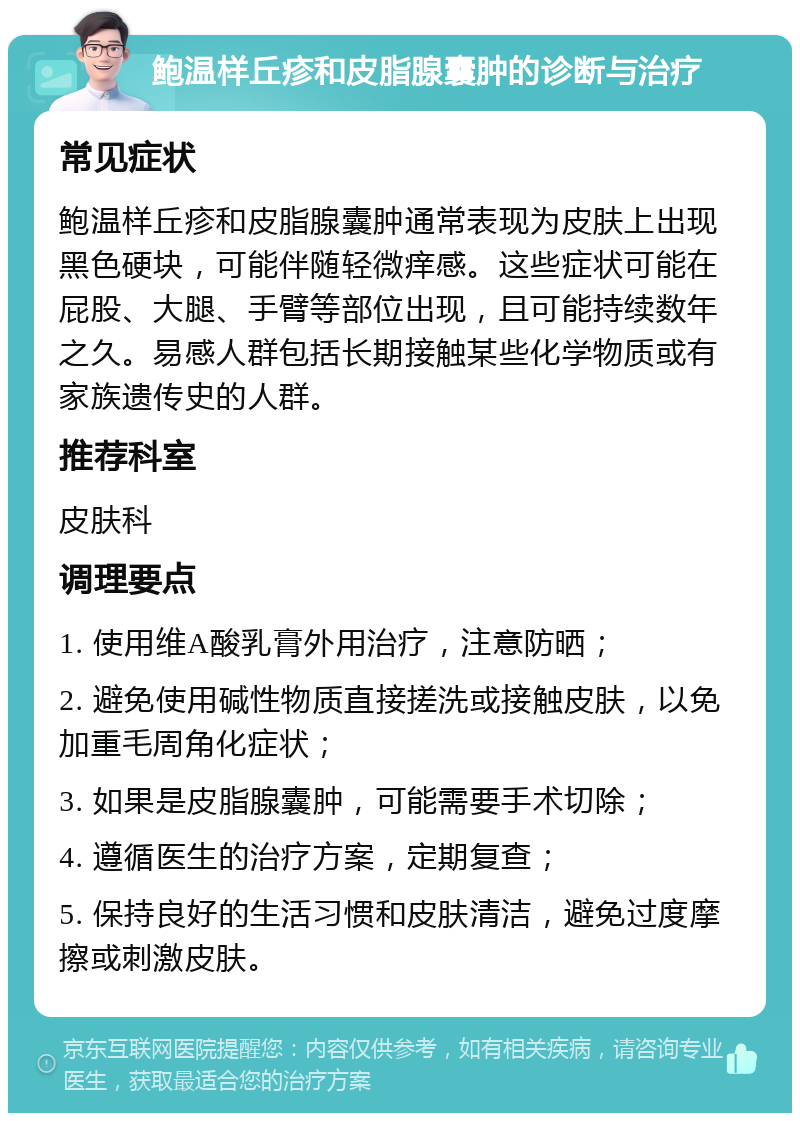 鲍温样丘疹和皮脂腺囊肿的诊断与治疗 常见症状 鲍温样丘疹和皮脂腺囊肿通常表现为皮肤上出现黑色硬块，可能伴随轻微痒感。这些症状可能在屁股、大腿、手臂等部位出现，且可能持续数年之久。易感人群包括长期接触某些化学物质或有家族遗传史的人群。 推荐科室 皮肤科 调理要点 1. 使用维A酸乳膏外用治疗，注意防晒； 2. 避免使用碱性物质直接搓洗或接触皮肤，以免加重毛周角化症状； 3. 如果是皮脂腺囊肿，可能需要手术切除； 4. 遵循医生的治疗方案，定期复查； 5. 保持良好的生活习惯和皮肤清洁，避免过度摩擦或刺激皮肤。