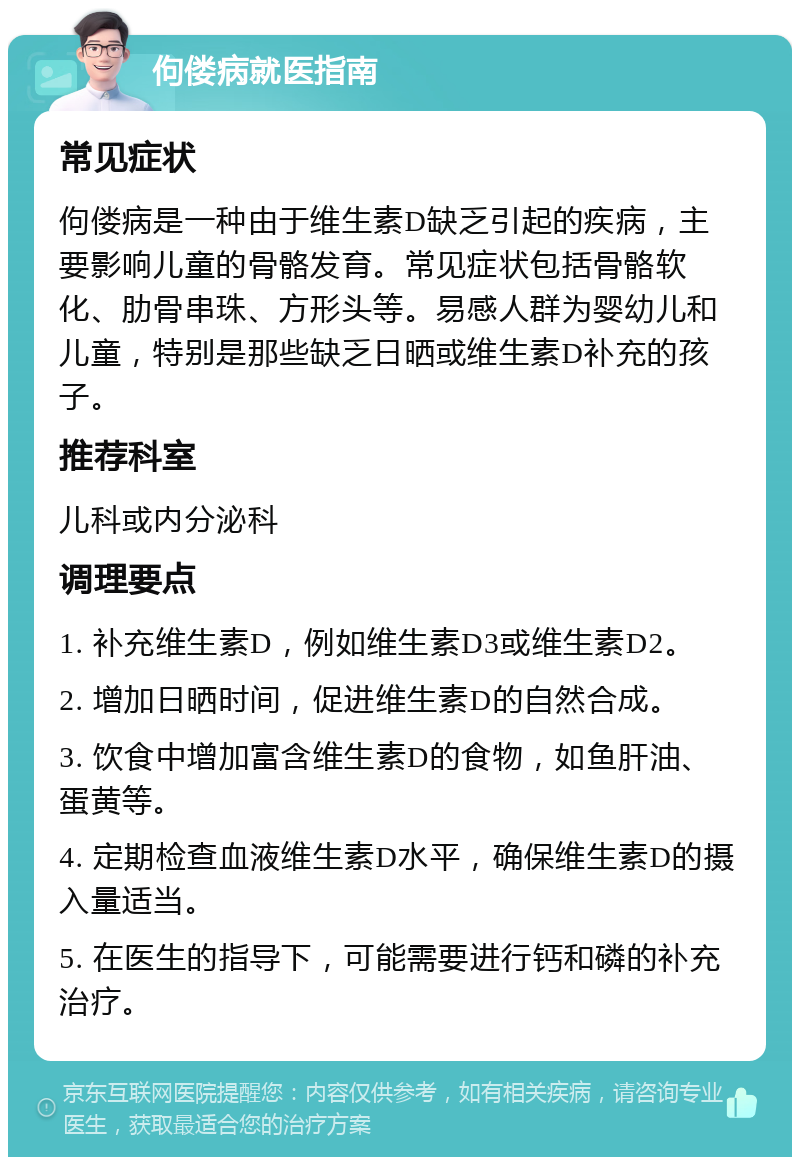 佝偻病就医指南 常见症状 佝偻病是一种由于维生素D缺乏引起的疾病，主要影响儿童的骨骼发育。常见症状包括骨骼软化、肋骨串珠、方形头等。易感人群为婴幼儿和儿童，特别是那些缺乏日晒或维生素D补充的孩子。 推荐科室 儿科或内分泌科 调理要点 1. 补充维生素D，例如维生素D3或维生素D2。 2. 增加日晒时间，促进维生素D的自然合成。 3. 饮食中增加富含维生素D的食物，如鱼肝油、蛋黄等。 4. 定期检查血液维生素D水平，确保维生素D的摄入量适当。 5. 在医生的指导下，可能需要进行钙和磷的补充治疗。