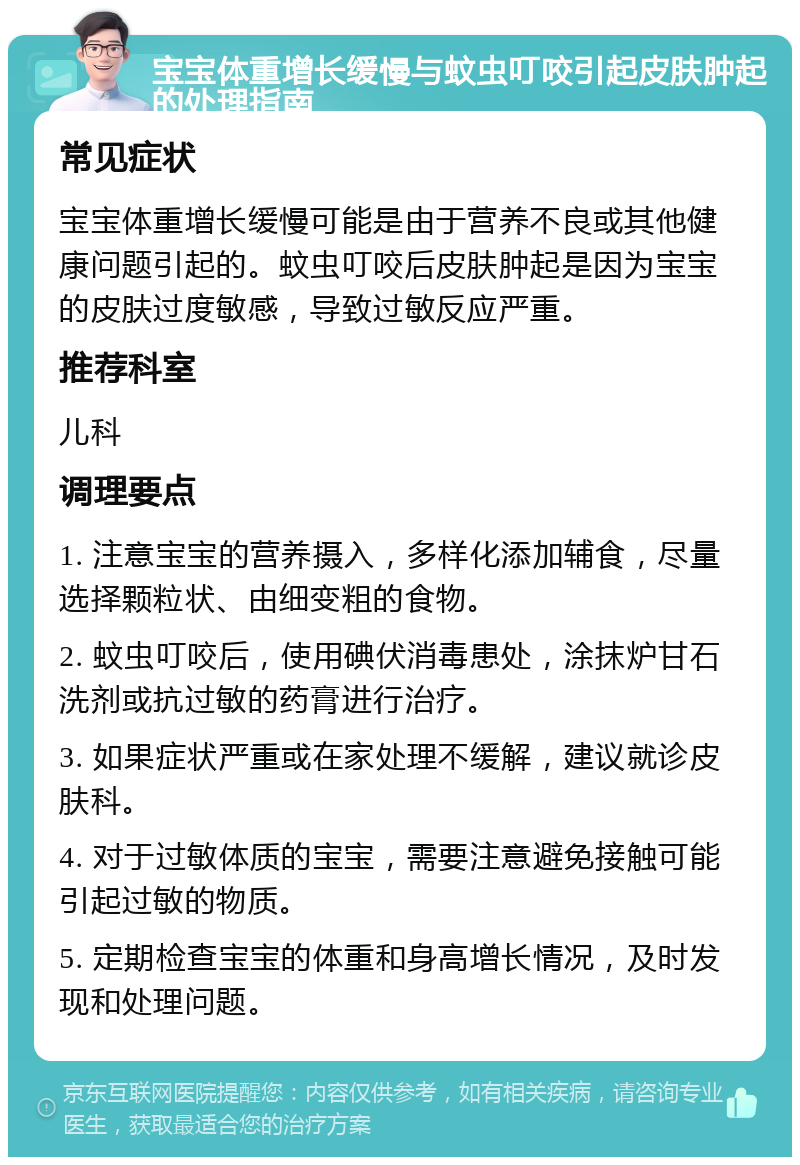 宝宝体重增长缓慢与蚊虫叮咬引起皮肤肿起的处理指南 常见症状 宝宝体重增长缓慢可能是由于营养不良或其他健康问题引起的。蚊虫叮咬后皮肤肿起是因为宝宝的皮肤过度敏感，导致过敏反应严重。 推荐科室 儿科 调理要点 1. 注意宝宝的营养摄入，多样化添加辅食，尽量选择颗粒状、由细变粗的食物。 2. 蚊虫叮咬后，使用碘伏消毒患处，涂抹炉甘石洗剂或抗过敏的药膏进行治疗。 3. 如果症状严重或在家处理不缓解，建议就诊皮肤科。 4. 对于过敏体质的宝宝，需要注意避免接触可能引起过敏的物质。 5. 定期检查宝宝的体重和身高增长情况，及时发现和处理问题。