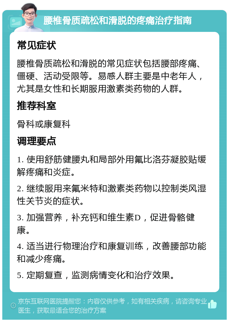 腰椎骨质疏松和滑脱的疼痛治疗指南 常见症状 腰椎骨质疏松和滑脱的常见症状包括腰部疼痛、僵硬、活动受限等。易感人群主要是中老年人，尤其是女性和长期服用激素类药物的人群。 推荐科室 骨科或康复科 调理要点 1. 使用舒筋健腰丸和局部外用氟比洛芬凝胶贴缓解疼痛和炎症。 2. 继续服用来氟米特和激素类药物以控制类风湿性关节炎的症状。 3. 加强营养，补充钙和维生素D，促进骨骼健康。 4. 适当进行物理治疗和康复训练，改善腰部功能和减少疼痛。 5. 定期复查，监测病情变化和治疗效果。