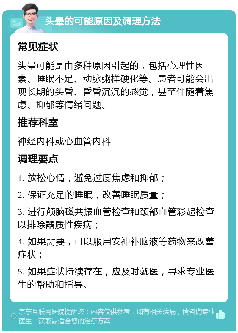 头晕的可能原因及调理方法 常见症状 头晕可能是由多种原因引起的，包括心理性因素、睡眠不足、动脉粥样硬化等。患者可能会出现长期的头昏、昏昏沉沉的感觉，甚至伴随着焦虑、抑郁等情绪问题。 推荐科室 神经内科或心血管内科 调理要点 1. 放松心情，避免过度焦虑和抑郁； 2. 保证充足的睡眠，改善睡眠质量； 3. 进行颅脑磁共振血管检查和颈部血管彩超检查以排除器质性疾病； 4. 如果需要，可以服用安神补脑液等药物来改善症状； 5. 如果症状持续存在，应及时就医，寻求专业医生的帮助和指导。