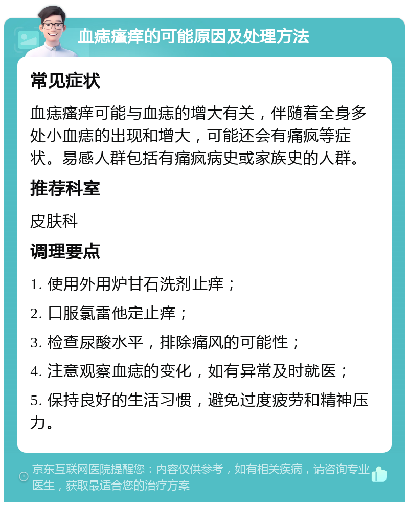 血痣瘙痒的可能原因及处理方法 常见症状 血痣瘙痒可能与血痣的增大有关，伴随着全身多处小血痣的出现和增大，可能还会有痛疯等症状。易感人群包括有痛疯病史或家族史的人群。 推荐科室 皮肤科 调理要点 1. 使用外用炉甘石洗剂止痒； 2. 口服氯雷他定止痒； 3. 检查尿酸水平，排除痛风的可能性； 4. 注意观察血痣的变化，如有异常及时就医； 5. 保持良好的生活习惯，避免过度疲劳和精神压力。