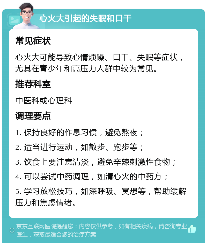 心火大引起的失眠和口干 常见症状 心火大可能导致心情烦躁、口干、失眠等症状，尤其在青少年和高压力人群中较为常见。 推荐科室 中医科或心理科 调理要点 1. 保持良好的作息习惯，避免熬夜； 2. 适当进行运动，如散步、跑步等； 3. 饮食上要注意清淡，避免辛辣刺激性食物； 4. 可以尝试中药调理，如清心火的中药方； 5. 学习放松技巧，如深呼吸、冥想等，帮助缓解压力和焦虑情绪。