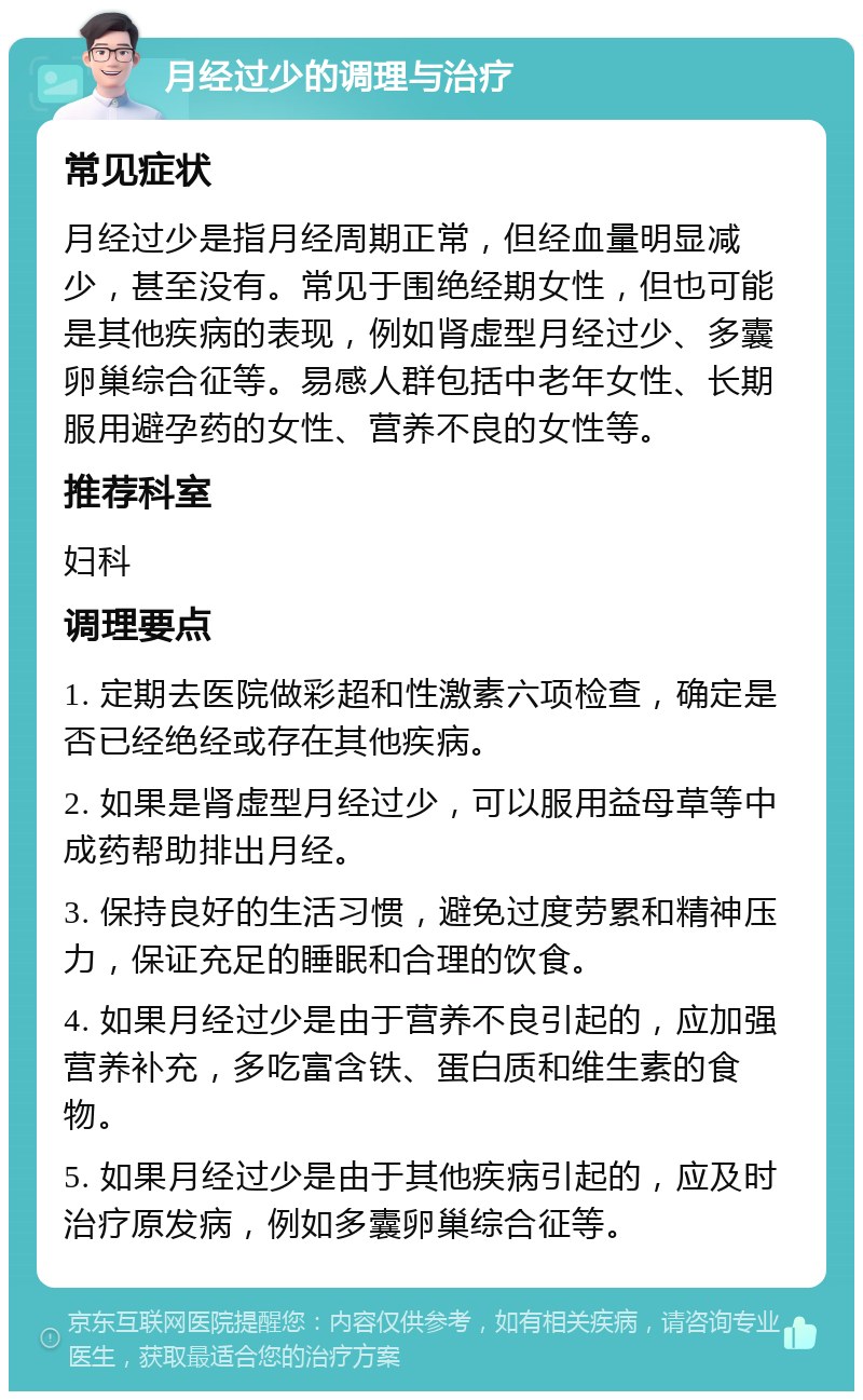 月经过少的调理与治疗 常见症状 月经过少是指月经周期正常，但经血量明显减少，甚至没有。常见于围绝经期女性，但也可能是其他疾病的表现，例如肾虚型月经过少、多囊卵巢综合征等。易感人群包括中老年女性、长期服用避孕药的女性、营养不良的女性等。 推荐科室 妇科 调理要点 1. 定期去医院做彩超和性激素六项检查，确定是否已经绝经或存在其他疾病。 2. 如果是肾虚型月经过少，可以服用益母草等中成药帮助排出月经。 3. 保持良好的生活习惯，避免过度劳累和精神压力，保证充足的睡眠和合理的饮食。 4. 如果月经过少是由于营养不良引起的，应加强营养补充，多吃富含铁、蛋白质和维生素的食物。 5. 如果月经过少是由于其他疾病引起的，应及时治疗原发病，例如多囊卵巢综合征等。