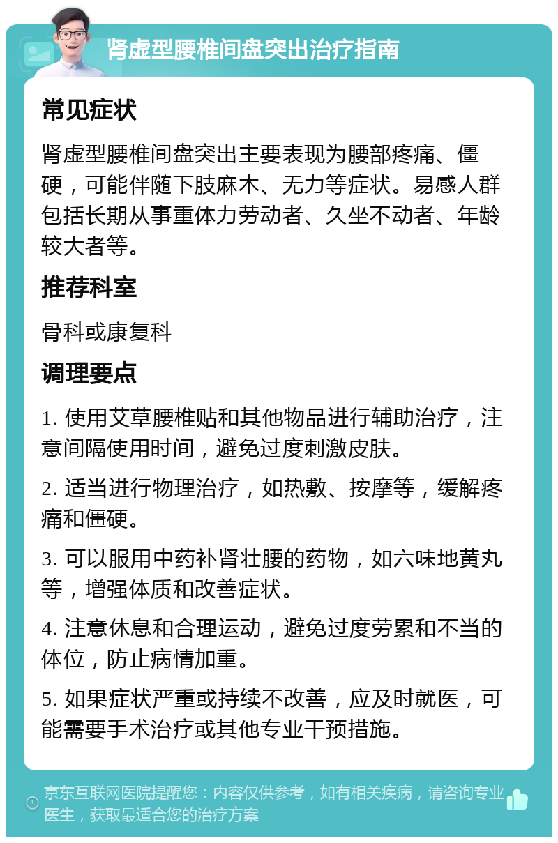 肾虚型腰椎间盘突出治疗指南 常见症状 肾虚型腰椎间盘突出主要表现为腰部疼痛、僵硬，可能伴随下肢麻木、无力等症状。易感人群包括长期从事重体力劳动者、久坐不动者、年龄较大者等。 推荐科室 骨科或康复科 调理要点 1. 使用艾草腰椎贴和其他物品进行辅助治疗，注意间隔使用时间，避免过度刺激皮肤。 2. 适当进行物理治疗，如热敷、按摩等，缓解疼痛和僵硬。 3. 可以服用中药补肾壮腰的药物，如六味地黄丸等，增强体质和改善症状。 4. 注意休息和合理运动，避免过度劳累和不当的体位，防止病情加重。 5. 如果症状严重或持续不改善，应及时就医，可能需要手术治疗或其他专业干预措施。