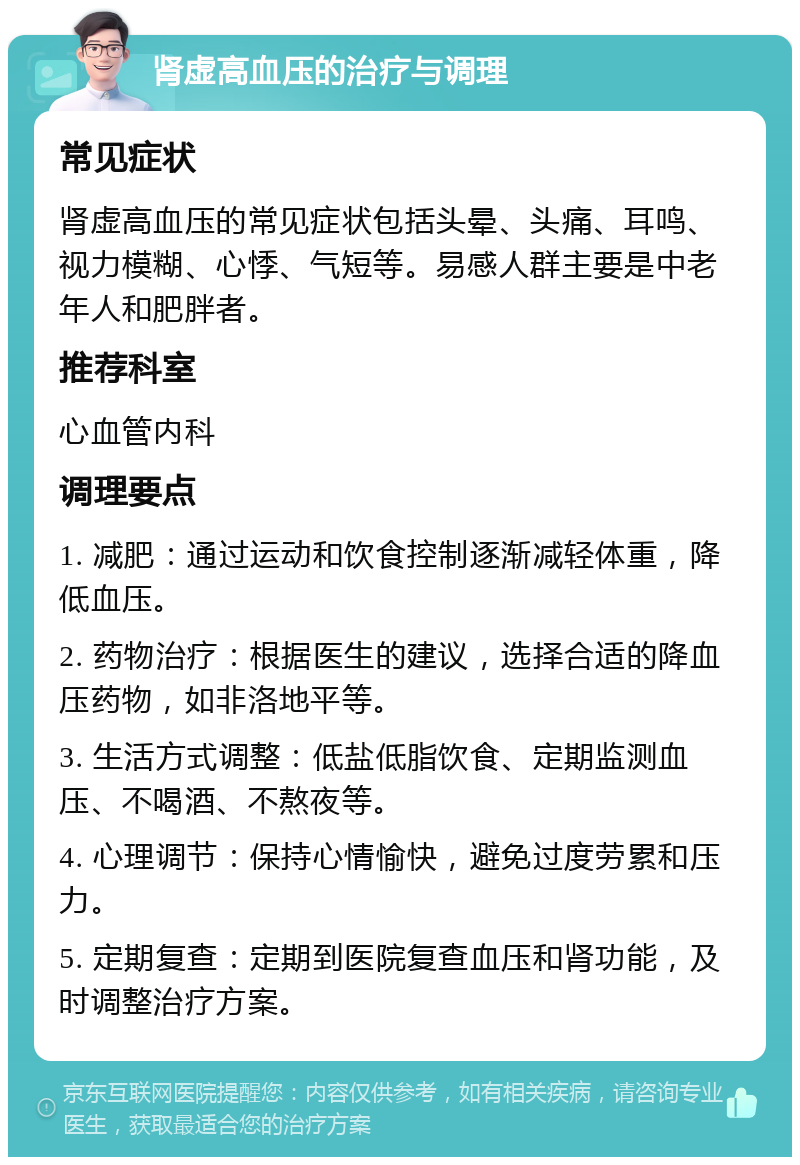 肾虚高血压的治疗与调理 常见症状 肾虚高血压的常见症状包括头晕、头痛、耳鸣、视力模糊、心悸、气短等。易感人群主要是中老年人和肥胖者。 推荐科室 心血管内科 调理要点 1. 减肥：通过运动和饮食控制逐渐减轻体重，降低血压。 2. 药物治疗：根据医生的建议，选择合适的降血压药物，如非洛地平等。 3. 生活方式调整：低盐低脂饮食、定期监测血压、不喝酒、不熬夜等。 4. 心理调节：保持心情愉快，避免过度劳累和压力。 5. 定期复查：定期到医院复查血压和肾功能，及时调整治疗方案。