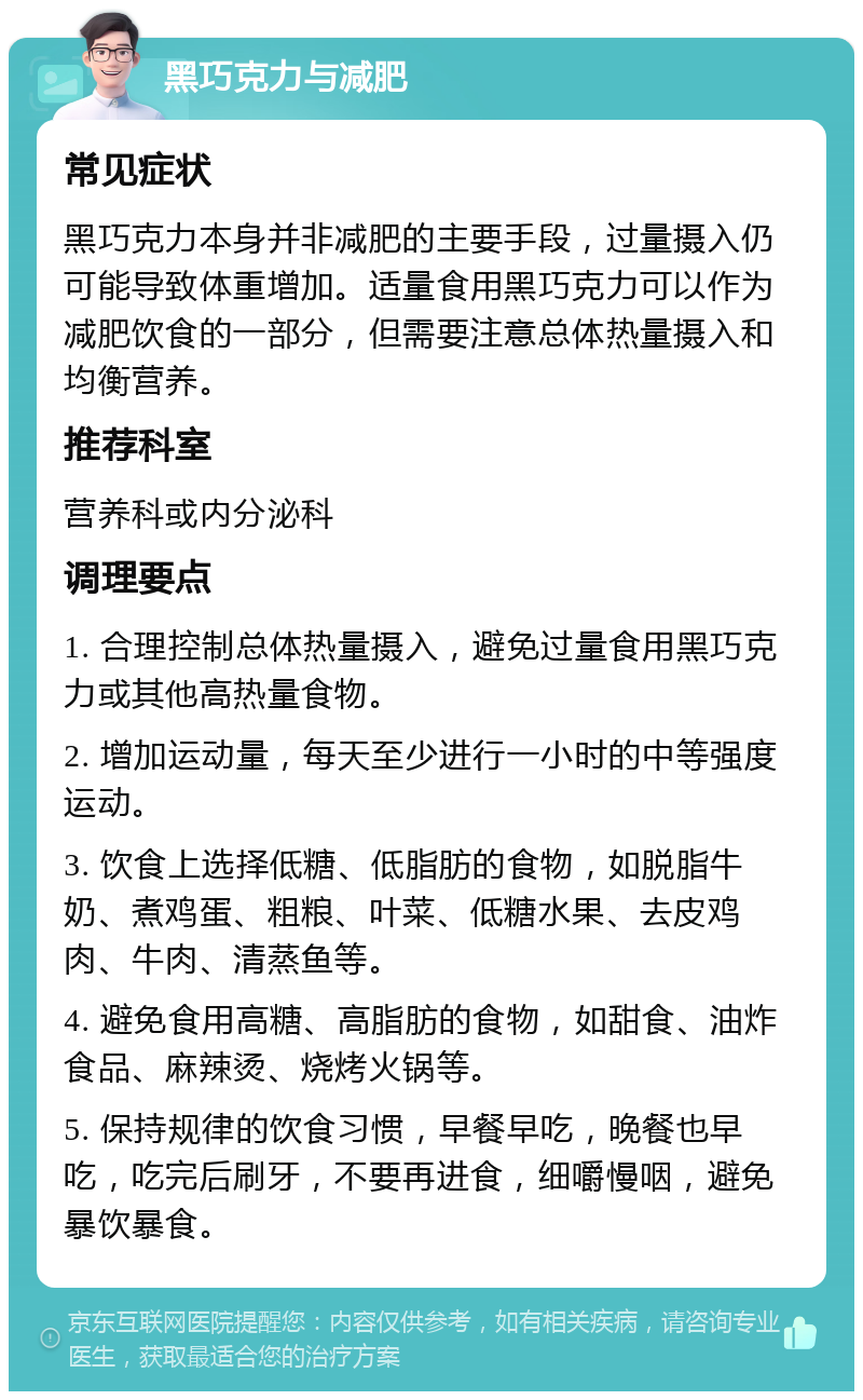 黑巧克力与减肥 常见症状 黑巧克力本身并非减肥的主要手段，过量摄入仍可能导致体重增加。适量食用黑巧克力可以作为减肥饮食的一部分，但需要注意总体热量摄入和均衡营养。 推荐科室 营养科或内分泌科 调理要点 1. 合理控制总体热量摄入，避免过量食用黑巧克力或其他高热量食物。 2. 增加运动量，每天至少进行一小时的中等强度运动。 3. 饮食上选择低糖、低脂肪的食物，如脱脂牛奶、煮鸡蛋、粗粮、叶菜、低糖水果、去皮鸡肉、牛肉、清蒸鱼等。 4. 避免食用高糖、高脂肪的食物，如甜食、油炸食品、麻辣烫、烧烤火锅等。 5. 保持规律的饮食习惯，早餐早吃，晚餐也早吃，吃完后刷牙，不要再进食，细嚼慢咽，避免暴饮暴食。