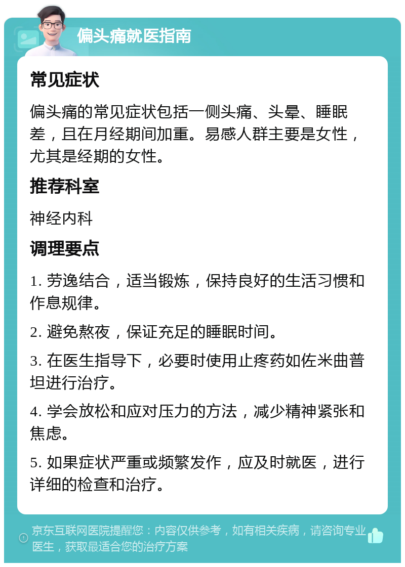 偏头痛就医指南 常见症状 偏头痛的常见症状包括一侧头痛、头晕、睡眠差，且在月经期间加重。易感人群主要是女性，尤其是经期的女性。 推荐科室 神经内科 调理要点 1. 劳逸结合，适当锻炼，保持良好的生活习惯和作息规律。 2. 避免熬夜，保证充足的睡眠时间。 3. 在医生指导下，必要时使用止疼药如佐米曲普坦进行治疗。 4. 学会放松和应对压力的方法，减少精神紧张和焦虑。 5. 如果症状严重或频繁发作，应及时就医，进行详细的检查和治疗。