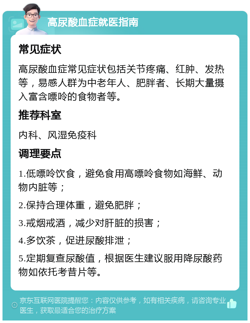 高尿酸血症就医指南 常见症状 高尿酸血症常见症状包括关节疼痛、红肿、发热等，易感人群为中老年人、肥胖者、长期大量摄入富含嘌呤的食物者等。 推荐科室 内科、风湿免疫科 调理要点 1.低嘌呤饮食，避免食用高嘌呤食物如海鲜、动物内脏等； 2.保持合理体重，避免肥胖； 3.戒烟戒酒，减少对肝脏的损害； 4.多饮茶，促进尿酸排泄； 5.定期复查尿酸值，根据医生建议服用降尿酸药物如依托考昔片等。