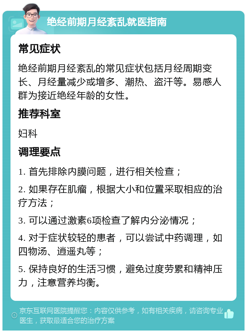 绝经前期月经紊乱就医指南 常见症状 绝经前期月经紊乱的常见症状包括月经周期变长、月经量减少或增多、潮热、盗汗等。易感人群为接近绝经年龄的女性。 推荐科室 妇科 调理要点 1. 首先排除内膜问题，进行相关检查； 2. 如果存在肌瘤，根据大小和位置采取相应的治疗方法； 3. 可以通过激素6项检查了解内分泌情况； 4. 对于症状较轻的患者，可以尝试中药调理，如四物汤、逍遥丸等； 5. 保持良好的生活习惯，避免过度劳累和精神压力，注意营养均衡。