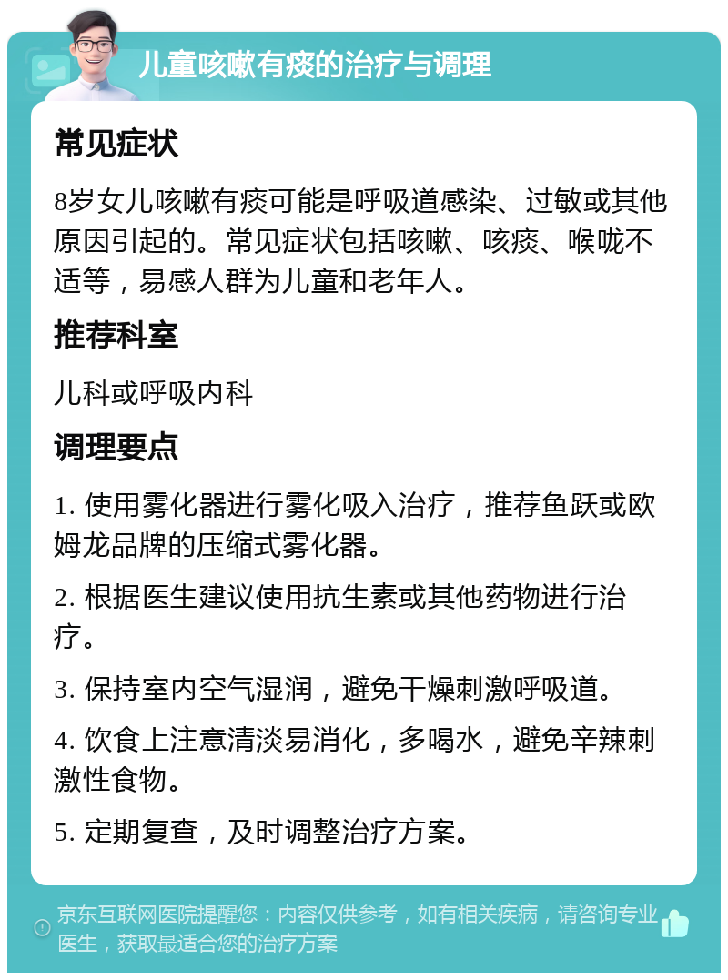 儿童咳嗽有痰的治疗与调理 常见症状 8岁女儿咳嗽有痰可能是呼吸道感染、过敏或其他原因引起的。常见症状包括咳嗽、咳痰、喉咙不适等，易感人群为儿童和老年人。 推荐科室 儿科或呼吸内科 调理要点 1. 使用雾化器进行雾化吸入治疗，推荐鱼跃或欧姆龙品牌的压缩式雾化器。 2. 根据医生建议使用抗生素或其他药物进行治疗。 3. 保持室内空气湿润，避免干燥刺激呼吸道。 4. 饮食上注意清淡易消化，多喝水，避免辛辣刺激性食物。 5. 定期复查，及时调整治疗方案。