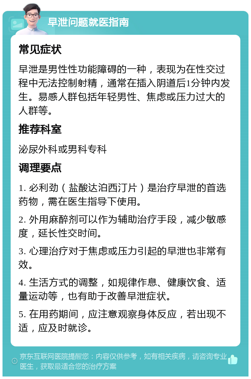 早泄问题就医指南 常见症状 早泄是男性性功能障碍的一种，表现为在性交过程中无法控制射精，通常在插入阴道后1分钟内发生。易感人群包括年轻男性、焦虑或压力过大的人群等。 推荐科室 泌尿外科或男科专科 调理要点 1. 必利劲（盐酸达泊西汀片）是治疗早泄的首选药物，需在医生指导下使用。 2. 外用麻醉剂可以作为辅助治疗手段，减少敏感度，延长性交时间。 3. 心理治疗对于焦虑或压力引起的早泄也非常有效。 4. 生活方式的调整，如规律作息、健康饮食、适量运动等，也有助于改善早泄症状。 5. 在用药期间，应注意观察身体反应，若出现不适，应及时就诊。