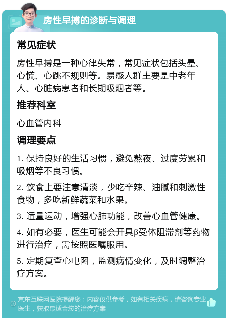 房性早搏的诊断与调理 常见症状 房性早搏是一种心律失常，常见症状包括头晕、心慌、心跳不规则等。易感人群主要是中老年人、心脏病患者和长期吸烟者等。 推荐科室 心血管内科 调理要点 1. 保持良好的生活习惯，避免熬夜、过度劳累和吸烟等不良习惯。 2. 饮食上要注意清淡，少吃辛辣、油腻和刺激性食物，多吃新鲜蔬菜和水果。 3. 适量运动，增强心肺功能，改善心血管健康。 4. 如有必要，医生可能会开具β受体阻滞剂等药物进行治疗，需按照医嘱服用。 5. 定期复查心电图，监测病情变化，及时调整治疗方案。