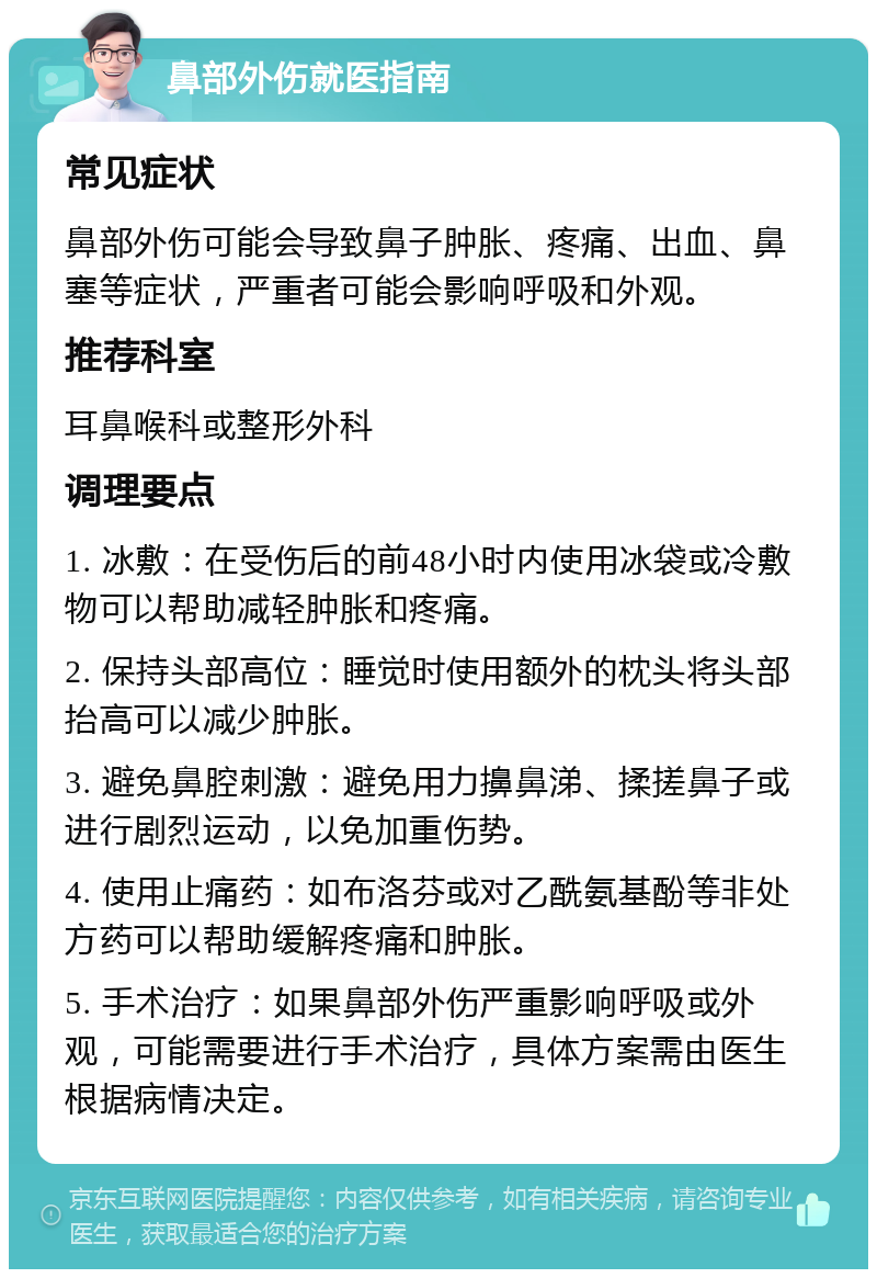 鼻部外伤就医指南 常见症状 鼻部外伤可能会导致鼻子肿胀、疼痛、出血、鼻塞等症状，严重者可能会影响呼吸和外观。 推荐科室 耳鼻喉科或整形外科 调理要点 1. 冰敷：在受伤后的前48小时内使用冰袋或冷敷物可以帮助减轻肿胀和疼痛。 2. 保持头部高位：睡觉时使用额外的枕头将头部抬高可以减少肿胀。 3. 避免鼻腔刺激：避免用力擤鼻涕、揉搓鼻子或进行剧烈运动，以免加重伤势。 4. 使用止痛药：如布洛芬或对乙酰氨基酚等非处方药可以帮助缓解疼痛和肿胀。 5. 手术治疗：如果鼻部外伤严重影响呼吸或外观，可能需要进行手术治疗，具体方案需由医生根据病情决定。