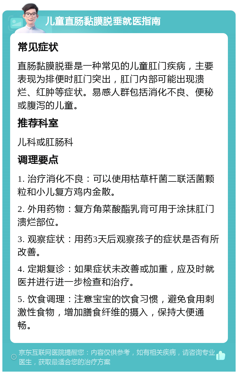 儿童直肠黏膜脱垂就医指南 常见症状 直肠黏膜脱垂是一种常见的儿童肛门疾病，主要表现为排便时肛门突出，肛门内部可能出现溃烂、红肿等症状。易感人群包括消化不良、便秘或腹泻的儿童。 推荐科室 儿科或肛肠科 调理要点 1. 治疗消化不良：可以使用枯草杆菌二联活菌颗粒和小儿复方鸡内金散。 2. 外用药物：复方角菜酸酯乳膏可用于涂抹肛门溃烂部位。 3. 观察症状：用药3天后观察孩子的症状是否有所改善。 4. 定期复诊：如果症状未改善或加重，应及时就医并进行进一步检查和治疗。 5. 饮食调理：注意宝宝的饮食习惯，避免食用刺激性食物，增加膳食纤维的摄入，保持大便通畅。