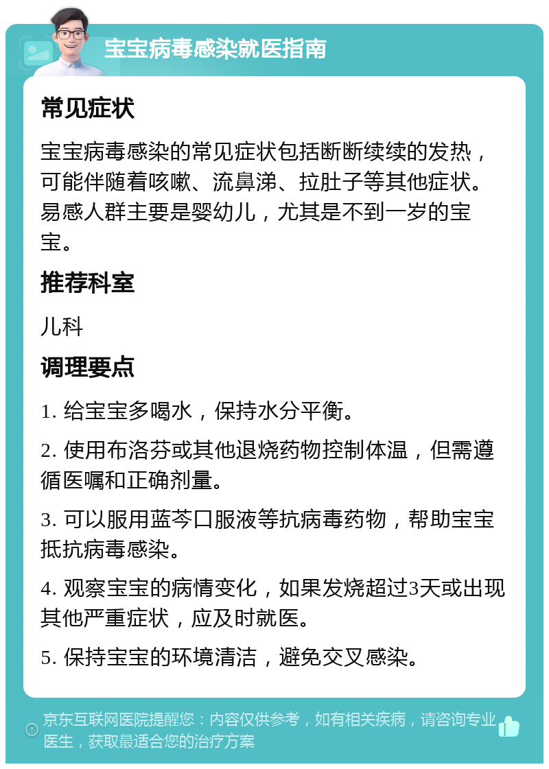 宝宝病毒感染就医指南 常见症状 宝宝病毒感染的常见症状包括断断续续的发热，可能伴随着咳嗽、流鼻涕、拉肚子等其他症状。易感人群主要是婴幼儿，尤其是不到一岁的宝宝。 推荐科室 儿科 调理要点 1. 给宝宝多喝水，保持水分平衡。 2. 使用布洛芬或其他退烧药物控制体温，但需遵循医嘱和正确剂量。 3. 可以服用蓝芩口服液等抗病毒药物，帮助宝宝抵抗病毒感染。 4. 观察宝宝的病情变化，如果发烧超过3天或出现其他严重症状，应及时就医。 5. 保持宝宝的环境清洁，避免交叉感染。