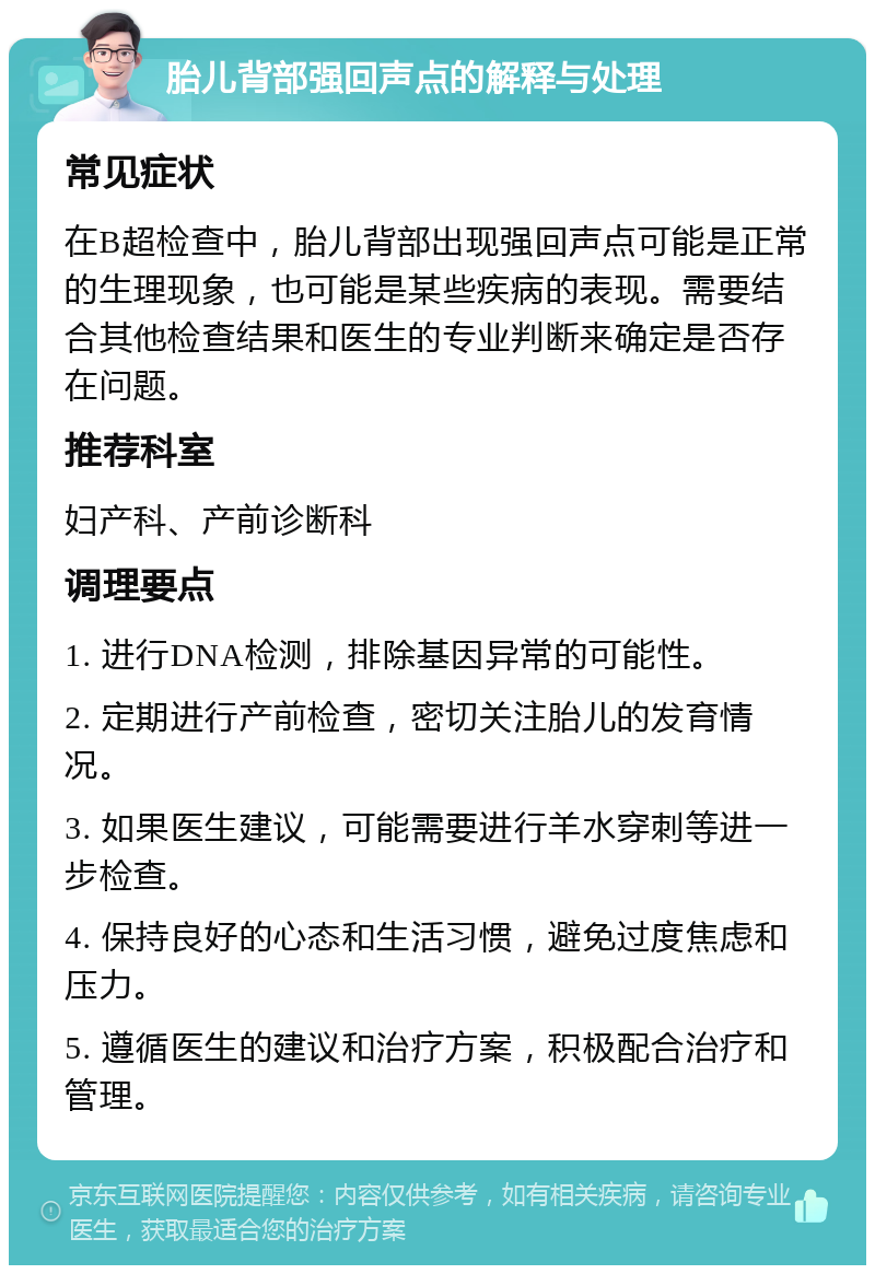 胎儿背部强回声点的解释与处理 常见症状 在B超检查中，胎儿背部出现强回声点可能是正常的生理现象，也可能是某些疾病的表现。需要结合其他检查结果和医生的专业判断来确定是否存在问题。 推荐科室 妇产科、产前诊断科 调理要点 1. 进行DNA检测，排除基因异常的可能性。 2. 定期进行产前检查，密切关注胎儿的发育情况。 3. 如果医生建议，可能需要进行羊水穿刺等进一步检查。 4. 保持良好的心态和生活习惯，避免过度焦虑和压力。 5. 遵循医生的建议和治疗方案，积极配合治疗和管理。