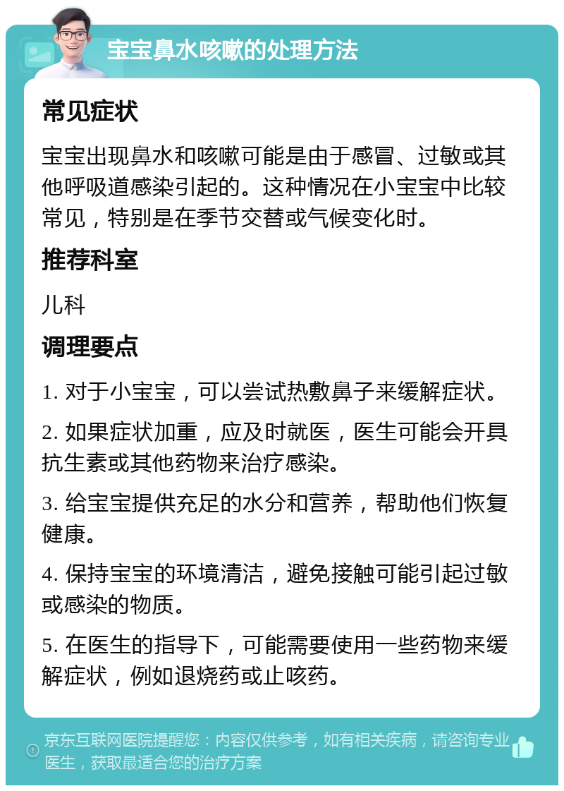 宝宝鼻水咳嗽的处理方法 常见症状 宝宝出现鼻水和咳嗽可能是由于感冒、过敏或其他呼吸道感染引起的。这种情况在小宝宝中比较常见，特别是在季节交替或气候变化时。 推荐科室 儿科 调理要点 1. 对于小宝宝，可以尝试热敷鼻子来缓解症状。 2. 如果症状加重，应及时就医，医生可能会开具抗生素或其他药物来治疗感染。 3. 给宝宝提供充足的水分和营养，帮助他们恢复健康。 4. 保持宝宝的环境清洁，避免接触可能引起过敏或感染的物质。 5. 在医生的指导下，可能需要使用一些药物来缓解症状，例如退烧药或止咳药。