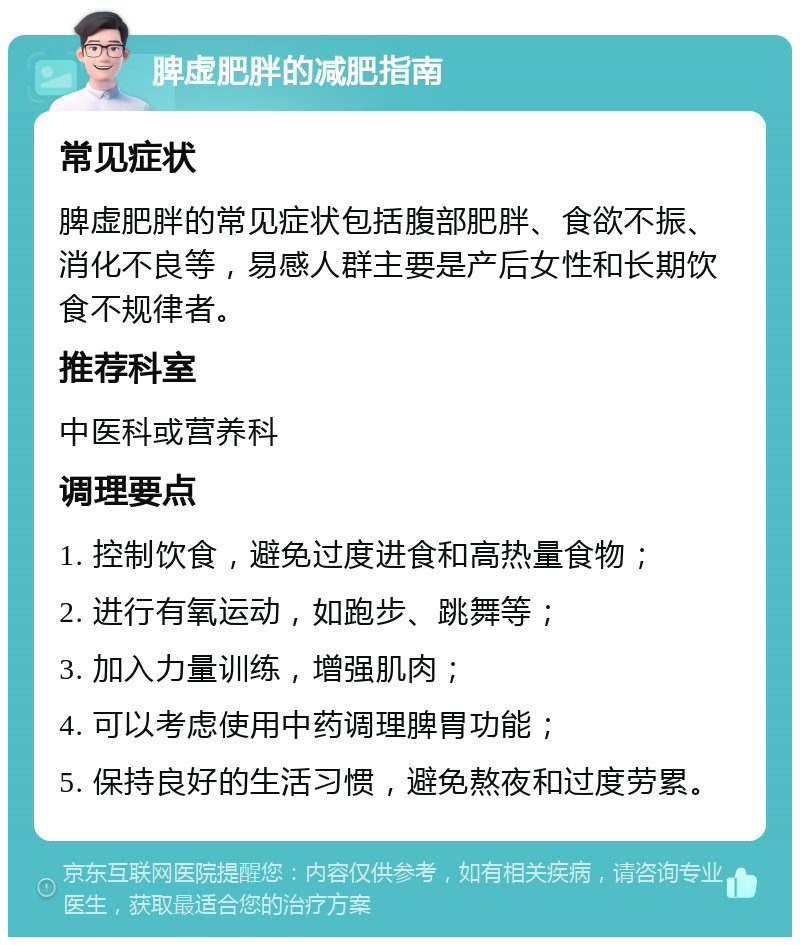 脾虚肥胖的减肥指南 常见症状 脾虚肥胖的常见症状包括腹部肥胖、食欲不振、消化不良等，易感人群主要是产后女性和长期饮食不规律者。 推荐科室 中医科或营养科 调理要点 1. 控制饮食，避免过度进食和高热量食物； 2. 进行有氧运动，如跑步、跳舞等； 3. 加入力量训练，增强肌肉； 4. 可以考虑使用中药调理脾胃功能； 5. 保持良好的生活习惯，避免熬夜和过度劳累。