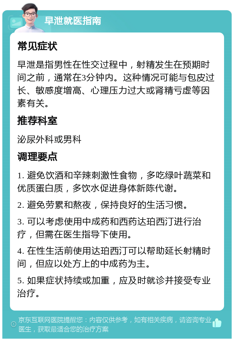 早泄就医指南 常见症状 早泄是指男性在性交过程中，射精发生在预期时间之前，通常在3分钟内。这种情况可能与包皮过长、敏感度增高、心理压力过大或肾精亏虚等因素有关。 推荐科室 泌尿外科或男科 调理要点 1. 避免饮酒和辛辣刺激性食物，多吃绿叶蔬菜和优质蛋白质，多饮水促进身体新陈代谢。 2. 避免劳累和熬夜，保持良好的生活习惯。 3. 可以考虑使用中成药和西药达珀西汀进行治疗，但需在医生指导下使用。 4. 在性生活前使用达珀西汀可以帮助延长射精时间，但应以处方上的中成药为主。 5. 如果症状持续或加重，应及时就诊并接受专业治疗。