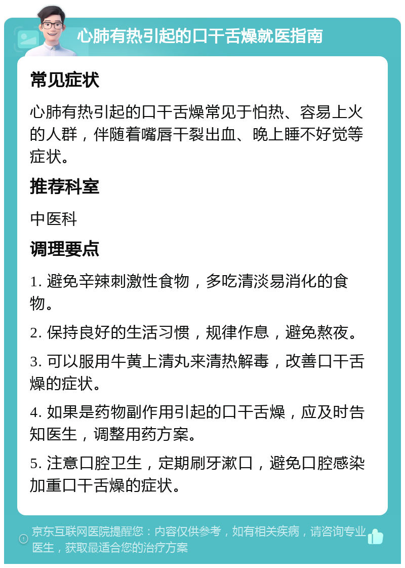 心肺有热引起的口干舌燥就医指南 常见症状 心肺有热引起的口干舌燥常见于怕热、容易上火的人群，伴随着嘴唇干裂出血、晚上睡不好觉等症状。 推荐科室 中医科 调理要点 1. 避免辛辣刺激性食物，多吃清淡易消化的食物。 2. 保持良好的生活习惯，规律作息，避免熬夜。 3. 可以服用牛黄上清丸来清热解毒，改善口干舌燥的症状。 4. 如果是药物副作用引起的口干舌燥，应及时告知医生，调整用药方案。 5. 注意口腔卫生，定期刷牙漱口，避免口腔感染加重口干舌燥的症状。