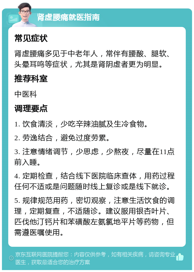 肾虚腰痛就医指南 常见症状 肾虚腰痛多见于中老年人，常伴有腰酸、腿软、头晕耳鸣等症状，尤其是肾阴虚者更为明显。 推荐科室 中医科 调理要点 1. 饮食清淡，少吃辛辣油腻及生冷食物。 2. 劳逸结合，避免过度劳累。 3. 注意情绪调节，少思虑，少熬夜，尽量在11点前入睡。 4. 定期检查，结合线下医院临床查体，用药过程任何不适或是问题随时线上复诊或是线下就诊。 5. 规律规范用药，密切观察，注意生活饮食的调理，定期复查，不适随诊。建议服用银杏叶片、匹伐他汀钙片和苯磺酸左氨氯地平片等药物，但需遵医嘱使用。