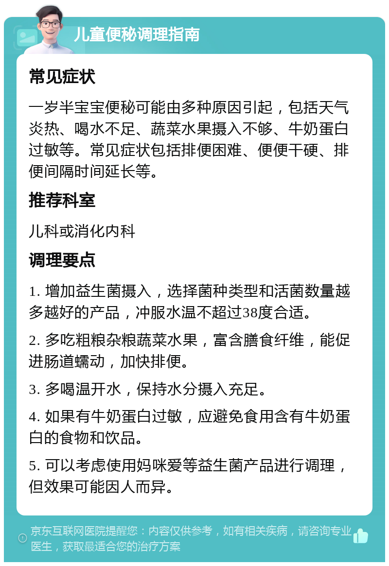 儿童便秘调理指南 常见症状 一岁半宝宝便秘可能由多种原因引起，包括天气炎热、喝水不足、蔬菜水果摄入不够、牛奶蛋白过敏等。常见症状包括排便困难、便便干硬、排便间隔时间延长等。 推荐科室 儿科或消化内科 调理要点 1. 增加益生菌摄入，选择菌种类型和活菌数量越多越好的产品，冲服水温不超过38度合适。 2. 多吃粗粮杂粮蔬菜水果，富含膳食纤维，能促进肠道蠕动，加快排便。 3. 多喝温开水，保持水分摄入充足。 4. 如果有牛奶蛋白过敏，应避免食用含有牛奶蛋白的食物和饮品。 5. 可以考虑使用妈咪爱等益生菌产品进行调理，但效果可能因人而异。